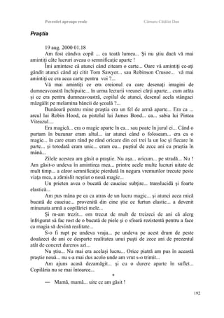 Povestiri aproape reale Cârnaru Cătălin Dan
Praştia
19 aug. 2000 01.18
Am fost cândva copil ... ca toată lumea... Şi nu ştiu dacă vă mai
amintiţi câte lucruri aveau o semnificaţie aparte !
Îmi amintesc că atunci când citeam o carte... Oare vă amintiţi ce-aţi
gândit atunci când aţi citit Tom Sawyer... sau Robinson Crusoe... vă mai
amintiţi ce era acea carte pentru voi ?...
Vă mai amintiţi ce era creionul cu care desenaţi imagini de
dumneavoastră închipuite... în urma lecturii vreunei cărţi aparte... cum arăta
şi ce era pentru dumneavoastră, copilul de atunci, desenul acela stângaci
mâzgălit pe melamina băncii de şcoală ?...
Bunăoară pentru mine praştia era un fel de armă aparte... Era ca ...
arcul lui Robin Hood, ca pistolul lui James Bond... ca... sabia lui Pintea
Viteazul....
Era magică... era o magie aparte în ea... sau poate în jurul ei... Când o
purtam în buzunar eram altul... iar atunci când o foloseam... era ca o
magie... în care eram rând pe rând oricare din cei trei la un loc şi fiecare în
parte... şi totodată eram unic... eram eu... puştiul de zece ani cu praştia în
mână...
Zilele acestea am găsit o praştie. Nu aşa... oricum... pe stradă... Nu !
Am găsit-o undeva în amintirea mea... printre acele multe lucruri uitate de
mult timp... a căror semnificaţie pierdută în negura vremurilor trecute peste
viaţa mea, a zămislit neştiut o nouă magie...
Un prieten avea o bucată de cauciuc subţire... translucidă şi foarte
elastică...
Am pus mâna pe ea ca atras de un lucru magic... şi atunci acea mică
bucată de cauciuc... provenită din cine ştie ce furtun elastic... a devenit
minunata armă a copilăriei mele...
Şi m-am trezit... om trecut de mult de treizeci de ani că alerg
înfrigurat să fac rost de o bucată de piele şi o sfoară rezistentă pentru a face
ca magia să devină realitate...
S-o fi rupt pe undeva vraja... pe undeva pe acest drum de peste
douăzeci de ani ce desparte realitatea unui puşti de zece ani de prezentul
atât de concret dureros azi...
Nu ştiu... Nu mai era acelaşi lucru... Orice piatră am pus în această
praştie nouă... nu s-a mai dus acolo unde am vrut s-o trimit...
Am ajuns acasă dezamăgit... şi cu o durere aparte în suflet...
Copilăria nu se mai întoarce...
*
― Mamă, mamă... uite ce am găsit !
192
 