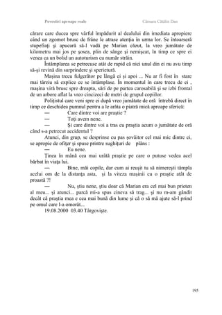 Povestiri aproape reale Cârnaru Cătălin Dan
cărare care ducea spre vârful împădurit al dealului din imediata apropiere
când un zgomot brusc de frâne le atrase atenţia în urma lor. Se întoarseră
stupefiaţi şi apucară să-l vadă pe Marian căzut, la vreo jumătate de
kilometru mai jos pe şosea, plin de sânge şi nemişcat, în timp ce spre ei
venea ca un bolid un autoturism cu număr străin.
Întâmplarea se petrecuse atât de rapid că nici unul din ei nu avu timp
să-şi revină din surprindere şi sperietură.
Maşina trecu fulgerător pe lângă ei şi apoi ... Nu ar fi fost în stare
mai târziu să explice ce se întâmplase. În momentul în care trecu de ei ,
maşina viră brusc spre dreapta, sări de pe partea carosabilă şi se izbi frontal
de un arbore aflat la vreo cincizeci de metri de grupul copiilor.
Poliţistul care veni spre ei după vreo jumătate de oră întrebă direct în
timp ce deschidea pumnul pentru a le arăta o piatră mică aproape sferică:
― Care dintre voi are praştie ?
― Toţi avem nene.
― Şi care dintre voi a tras cu praştia acum o jumătate de oră
când s-a petrecut accidentul ?
Atunci, din grup, se desprinse cu pas şovăitor cel mai mic dintre ei,
se apropie de ofiţer şi spuse printre sughiţuri de plâns :
― Eu nene.
Ţinea în mână cea mai urâtă praştie pe care o putuse vedea acel
bărbat în viaţa lui.
― Bine, măi copile, dar cum ai reuşit tu să nimereşti tâmpla
acelui om de la distanţa asta, şi la viteza maşinii cu o praştie atât de
proastă ?!
― Nu, ştiu nene, ştiu doar că Marian era cel mai bun prieten
al meu... şi atunci... parcă mi-a spus cineva să trag... şi nu m-am gândit
decât că praştia mea e cea mai bună din lume şi că o să mă ajute să-l prind
pe omul care l-a omorât...
19.08.2000 03.40 Târgovişte.
195
 