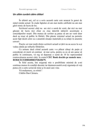 Povestiri aproape reale Cârnaru Cătălin Dan
Un ultim cuvânt către cititori
În ultimii ani, cel ce a scris această carte este aruncat la gunoi de
statul român actual. În ciuda faptului că am mai multe calificări nu am mai
găsit nimic de lucru de loc.
Scriitorul acestei cărţi nu are nici o sursă de venit, dar nici nu mai
găseşte de lucru nici chiar cu ziua datorită sărăcirii accentuate a
concetăţenilor noştri. Din munca de scriitor aş putea să am un venit doar
dacă aş reuşi să public în librării. Din păcate sistemul actual nu permite
acest fapt decât celor cu o anumită situaţie materială şi cu relaţii în anumite
cercuri.
Practic cei mai mulţi dintre scriitorii actuali ai ţării nu au acces la a-şi
vedea cărţile pe rafturile librăriilor.
Ca urmare dacă citind această carte v-a plăcut câtuşi de puţin şi
consideraţi că merit să continui să mai scriu, pentru ca eu să am şanse să
public în continuare, vă rog să depuneţi o sumă de 10 lei reprezentând
contravaloarea acestei cărţi, în contul CEC Bank deschis pe numele meu :
RO84CECEDB0408RON0620679.
În felul acesta, îmi asiguraţi mie o posibilitate minimă de a-mi
continua munca în condiţii decente iar dumneavoastră aveţi siguranţa că veţi
putea citi o carte scrisă de mine şi în anul care vine.
Vă mulţumesc, cu stimă !
Cătălin Dan Cârnaru.
196
 