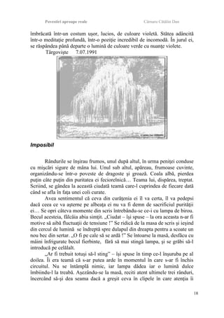 Povestiri aproape reale Cârnaru Cătălin Dan
îmbrăcată într-un costum uşor, lucios, de culoare violetă. Stătea adâncită
într-o meditaţie profundă, într-o poziţie incredibil de incomodă. În jurul ei,
se răspândea până departe o lumină de culoare verde cu nuanţe violete.
Târgovişte 7.07.1991
Imposibil
Rândurile se înşirau frumos, unul după altul, în urma peniţei conduse
cu mişcări sigure de mâna lui. Unul sub altul, apăreau, frumoase cuvinte,
organizându-se într-o poveste de dragoste şi groază. Coala albă, pierdea
puţin câte puţin din puritatea ei feciorelnică… Teama lui, dispărea, treptat.
Scriind, se gândea la această ciudată teamă care-l cuprindea de fiecare dată
când se afla în faţa unei coli curate.
Avea sentimentul că ceva din curăţenia ei îl va certa, îl va pedepsi
dacă ceea ce va aşterne pe albeaţa ei nu va fi demn de sacrificiul purităţii
ei… Se opri câteva momente din scris întrebându-se ce-i cu lampa de birou.
Becul acesteia, fâlcâia abia simţit. „Ciudat – îşi spuse – la ora aceasta n-ar fi
motive să aibă fluctuaţii de tensiune !” Se ridică de la masa de scris şi ieşind
din cercul de lumină se îndreptă spre dulapul din dreapta pentru a scoate un
nou bec din sertar. „O fi pe cale să se ardă !” Se întoarse la masă, desfăcu cu
mâini înfrigurate becul fierbinte, fără să mai stingă lampa, şi se grăbi să-l
introducă pe celălalt.
„Ar fi trebuit totuşi să-l sting” – îşi spuse în timp ce-l înşuruba pe al
doilea. Îi era teamă că s-ar putea arde în momentul în care s-ar fi închis
circuitul. Nu se întâmplă nimic, iar lampa dădea iar o lumină dulce
îmbiindu-l la treabă. Aşezându-se la masă, reciti atent ultimele trei rânduri,
încercând să-şi dea seama dacă a greşit ceva în clipele în care atenţia îi
18
 