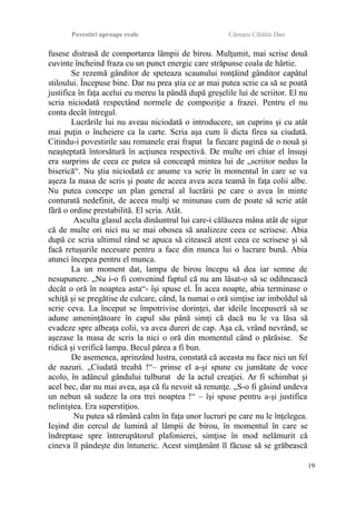 Povestiri aproape reale Cârnaru Cătălin Dan
fusese distrasă de comportarea lămpii de birou. Mulţumit, mai scrise două
cuvinte încheind fraza cu un punct energic care străpunse coala de hârtie.
Se rezemă gânditor de speteaza scaunului ronţăind gânditor capătul
stiloului. Începuse bine. Dar nu prea ştia ce ar mai putea scrie ca să se poată
justifica în faţa acelui eu mereu la pândă după greşelile lui de scriitor. El nu
scria niciodată respectând normele de compoziţie a frazei. Pentru el nu
conta decât întregul.
Lucrările lui nu aveau niciodată o introducere, un cuprins şi cu atât
mai puţin o încheiere ca la carte. Scria aşa cum îi dicta firea sa ciudată.
Citindu-i povestirile sau romanele erai frapat la fiecare pagină de o nouă şi
neaşteptată întorsătură în acţiunea respectivă. De multe ori chiar el însuşi
era surprins de ceea ce putea să conceapă mintea lui de „scriitor nedus la
biserică“. Nu ştia niciodată ce anume va scrie în momentul în care se va
aşeza la masa de scris şi poate de aceea avea acea teamă în faţa colii albe.
Nu putea concepe un plan general al lucrării pe care o avea în minte
conturată nedefinit, de aceea mulţi se minunau cum de poate să scrie atât
fără o ordine prestabilită. El scria. Atât.
Asculta glasul acela dinăuntrul lui care-i călăuzea mâna atât de sigur
că de multe ori nici nu se mai obosea să analizeze ceea ce scrisese. Abia
după ce scria ultimul rând se apuca să citească atent ceea ce scrisese şi să
facă retuşurile necesare pentru a face din munca lui o lucrare bună. Abia
atunci începea pentru el munca.
La un moment dat, lampa de birou începu să dea iar semne de
nesupunere. „Nu i-o fi convenind faptul că nu am lăsat-o să se odihnească
decât o oră în noaptea asta“- îşi spuse el. În acea noapte, abia terminase o
schiţă şi se pregătise de culcare, când, la numai o oră simţise iar imboldul să
scrie ceva. La început se împotrivise dorinţei, dar ideile începuseră să se
adune ameninţătoare în capul său până simţi că dacă nu le va lăsa să
evadeze spre albeaţa colii, va avea dureri de cap. Aşa că, vrând nevrând, se
aşezase la masa de scris la nici o oră din momentul când o părăsise. Se
ridică şi verifică lampa. Becul părea a fi bun.
De asemenea, aprinzând lustra, constată că aceasta nu face nici un fel
de nazuri. „Ciudată treabă !“– prinse el a-şi spune cu jumătate de voce
acolo, în adâncul gândului tulburat de la actul creaţiei. Ar fi schimbat şi
acel bec, dar nu mai avea, aşa că fu nevoit să renunţe. „S-o fi găsind undeva
un nebun să sudeze la ora trei noaptea !“ – îşi spuse pentru a-şi justifica
neliniştea. Era superstiţios.
Nu putea să rămână calm în faţa unor lucruri pe care nu le înţelegea.
Ieşind din cercul de lumină al lămpii de birou, în momentul în care se
îndreptase spre întrerupătorul plafonierei, simţise în mod nelămurit că
cineva îl pândeşte din întuneric. Acest simţământ îl făcuse să se grăbească
19
 