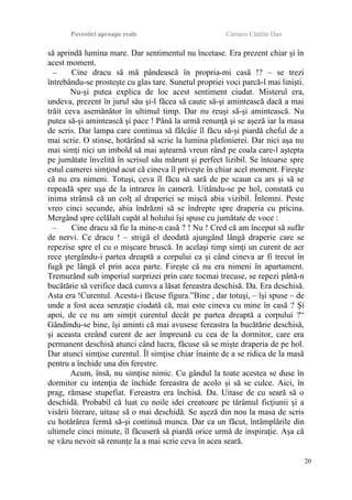 Povestiri aproape reale Cârnaru Cătălin Dan
să aprindă lumina mare. Dar sentimentul nu încetase. Era prezent chiar şi în
acest moment.
– Cine dracu să mă pândească în propria-mi casă !? – se trezi
întrebându-se prosteşte cu glas tare. Sunetul propriei voci parcă-l mai linişti.
Nu-şi putea explica de loc acest sentiment ciudat. Misterul era,
undeva, prezent în jurul său şi-l făcea să caute să-şi amintească dacă a mai
trăit ceva asemănător în ultimul timp. Dar nu reuşi să-şi amintească. Nu
putea să-şi amintească şi pace ! Până la urmă renunţă şi se aşeză iar la masa
de scris. Dar lampa care continua să fâlcâie îl făcu să-şi piardă cheful de a
mai scrie. O stinse, hotărând să scrie la lumina plafonierei. Dar nici aşa nu
mai simţi nici un imbold să mai aştearnă vreun rând pe coala care-l aştepta
pe jumătate învelită în scrisul său mărunt şi perfect lizibil. Se întoarse spre
estul camerei simţind acut că cineva îl priveşte în chiar acel moment. Fireşte
că nu era nimeni. Totuşi, ceva îl făcu să sară de pe scaun ca ars şi să se
repeadă spre uşa de la intrarea în cameră. Uitându-se pe hol, constată cu
inima strânsă că un colţ al draperiei se mişcă abia vizibil. Înlemni. Peste
vreo cinci secunde, abia îndrăzni să se îndrepte spre draperia cu pricina.
Mergând spre celălalt capăt al holului îşi spuse cu jumătate de voce :
– Cine dracu să fie la mine-n casă ? ! Nu ! Cred că am început să sufăr
de nervi. Ce dracu ! – strigă el deodată ajungând lângă draperie care se
repezise spre el cu o mişcare bruscă. In acelaşi timp simţi un curent de aer
rece ştergându-i partea dreaptă a corpului ca şi când cineva ar fi trecut în
fugă pe lângă el prin acea parte. Fireşte că nu era nimeni în apartament.
Tremurând sub imperiul surprizei prin care tocmai trecuse, se repezi până-n
bucătărie să verifice dacă cumva a lăsat fereastra deschisă. Da. Era deschisă.
Asta era !Curentul. Acesta-i făcuse figura.”Bine , dar totuşi, – îşi spuse – de
unde a fost acea senzaţie ciudată că, mai este cineva cu mine în casă ? Şi
apoi, de ce nu am simţit curentul decât pe partea dreaptă a corpului ?“
Gândindu-se bine, îşi aminti că mai avusese fereastra la bucătărie deschisă,
şi aceasta creând curent de aer împreună cu cea de la dormitor, care era
permanent deschisă atunci când lucra, făcuse să se mişte draperia de pe hol.
Dar atunci simţise curentul. Îl simţise chiar înainte de a se ridica de la masă
pentru a închide una din ferestre.
Acum, însă, nu simţise nimic. Cu gândul la toate acestea se duse în
dormitor cu intenţia de închide fereastra de acolo şi să se culce. Aici, în
prag, rămase stupefiat. Fereastra era închisă. Da. Uitase de cu seară să o
deschidă. Probabil că luat cu noile idei creatoare pe tărâmul ficţiunii şi a
visării literare, uitase să o mai deschidă. Se aşeză din nou la masa de scris
cu hotărârea fermă să-şi continuă munca. Dar ca un făcut, întâmplările din
ultimele cinci minute, îl făcuseră să piardă orice urmă de inspiraţie. Aşa că
se văzu nevoit să renunţe la a mai scrie ceva în acea seară.
20
 