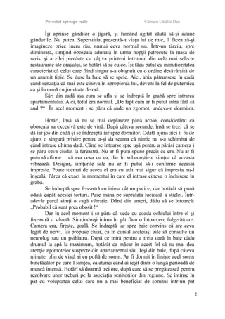 Povestiri aproape reale Cârnaru Cătălin Dan
Îşi aprinse gânditor o ţigară, şi fumând agitat căută să-şi adune
gândurile. Nu putea. Superstiţia, prezentă-n viaţa lui de mic, îl făcea să-şi
imagineze orice lucru rău, numai ceva normal nu. Într-un târziu, spre
dimineaţă, simţind oboseala adunată în urma nopţii petrecute la masa de
scris, şi a zilei pierdute cu câţiva prieteni într-unul din cele mai selecte
restaurante ale oraşului, se hotărî să se culce. Îşi făcu patul cu minuţiozitatea
caracteristică celui care fiind singur s-a obişnuit cu o ordine desăvârşită de
un anumit tipic. Se duse la baie să se spele. Aici, abia pătrunsese în cadă
când senzaţia că mai este cineva în apropierea lui, deveni la fel de puternică
ca şi în urmă cu jumătate de oră.
Sări din cadă aşa cum se afla şi se îndreptă în grabă spre intrarea
apartamentului. Aici, totul era normal. „De fapt cum ar fi putut intra fără să
aud ?“ În acel moment i se păru că aude un zgomot, undeva-n dormitor.
Hotărî, însă să nu se mai deplaseze până acolo, considerând că
oboseala sa excesivă este de vină. După câteva secunde, însă se trezi că se
dă iar jos din cadă şi se îndreaptă iar spre dormitor. Odată ajuns aici îi fu de
ajuns o singură privire pentru a-şi da seama că nimic nu s-a schimbat de
când intrase ultima dată. Când se întoarse spre uşă pentru a părăsi camera i
se păru ceva ciudat la fereastră. Nu ar fi putu spune precis ce era. Nu ar fi
putu să afirme că era ceva cu ea, dar în subconştient simţea că aceasta
vibrează. Desigur, simţurile sale nu ar fi putut să-i confirme această
impresie. Poate tocmai de aceea el era cu atât mai sigur că impresia nu-l
înşeală. Părea că exact în momentul în care el intrase cineva o închisese în
grabă.
Se îndreptă spre fereastră cu inima cât un purice, dar hotărât să pună
odată capăt acestei torturi. Puse mâna pe suprafaţa lucioasă a sticlei. Într-
adevăr parcă simţi o vagă vibraţie. Dând din umeri, dădu să se întoarcă:
„Probabil că sunt prea obosit !“
Dar în acel moment i se păru că vede cu coada ochiului între el şi
fereastră o siluetă. Simţindu-şi inima în gât făcu o întoarcere fulgerătoare.
Camera era, fireşte, goală. Se îndreptă iar spre baie convins că are ceva
legat de nervi. Îşi propuse chiar, ca în cursul aceleiaşi zile să consulte un
neurolog sau un psihiatru. După ce intră pentru a treia oară în baie dădu
drumul la apă la maximum, hotărât ca măcar în acest fel să nu mai dea
atenţie zgomotelor suspecte din apartamentul său. Ieşi din baie, după câteva
minute, plin de viaţă şi cu poftă de somn. Ar fi dormit în linişte acel somn
binefăcător pe care-l simţea, ca atunci când ai ieşit dintr-o lungă perioadă de
muncă intensă. Hotărî să doarmă trei ore, după care să se pregătească pentru
rezolvare unor treburi pe la asociaţia scriitorilor din regiune. Se întinse în
pat cu voluptatea celui care nu a mai beneficiat de somnul într-un pat
21
 
