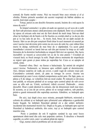 Povestiri aproape reale Cârnaru Cătălin Dan
comod, de foarte multă vreme. Nici nu trecură bine zece minute şi el şi
sforăia. Printre primele acorduri ale acestei respiraţii de bărbat sănătos se
auziră, însă nişte şoapte :
– Totuşi, parcă eu am deschis fereastra aseară, înainte de a mă aşeza la
masa de scris !
În timpul somnului i se păru că aude un zgomot ca cel scos de o oală
de fiert sub presiune atunci când presiunea este depăşită. Între vis şi realitate
îşi spuse că oricum oala mai are de fiert destul de mult timp. Într-un rând
chiar îşi închipui cât de bună o să fie fasolea cu costiţă când se va da jos din
pat şi va lua oala de pe foc… fu trezit, însă, brusc de un ţipăt ascuţit de
femeie. Sări ca ars din pat conştient fiind chiar în acel moment că sunetul pe
care-l auzise mai devreme prin somn nu era scos de oala lui, care stătea bine
mersi în dulap, nefolosită de mai bine de o săptămână. Cu acest gând
inundându-i creierul se lansă într-un salt din pat tocmai la timp ca să vadă
fereastra de la dormitor închizându-se singură fără nici un zgomot. Ba, lucru
incredibil: se traseră şi cercevelele tot cu de la sine putere ! Crezând că
visează încă, se frecă energic la ochi. După câteva momente de stupefacţie
se repezi spre geam şi puse mâna pe suprafaţa lui. Ceea ce se aştepta să
simtă, simţi.
Geamul vibra. Deci nu fusese o halucinaţie. Îşi aminti de strigătul
care-l trezise. Nedumerit, se întoarse spre celălalt capăt al dormitorului.
Aici, rămase surprins să vadă, pe covor, o pată vagă de culoare roşie pal.
Cercetând-o constată uimit, că pata se retrage în covor. Acesta era
sentimentul pe care-l avea văzând comportarea acelei pete. De fapt, pata, ce
părea a fi de sânge, se volatiliza într-un mod ciudat. Pe măsură ce devenea
mai palidă, se micşora părând că se scurge spre centrul părţii de sub covor
care se afla sub ea. Uimit, scriitorul, ridică covorul. Dedesubt… nimic
deosebit. Doar o pată identică la culoare, dar de dimensiuni mult mai mici.
Şi aceasta, ca şi cea de pe covor, părea să se scurgă undeva, sub parchet,
printr-o gaură minusculă din suprafaţa acestuia. Gânditor, se îndreptă spre
baie.
De aici, ieşi după circa zece minute, proaspăt bărbierit, mirosind a
colonie de calitate şi se îndreptă spre şifonierul care adăpostea o garderobă
foarte bogată. Se îmbrăcă fluierând părând că a dat uitării definitiv
incidentul din momentul trezirii lui. După ce fu gata, se îndreptă spre uşă tot
fluierând şi luându-şi umbrela, din cuier, ieşi şi se îndreptă spre centrul
marelui oraş.
Peste o jumătate de oră îl regăsim sunând la uşa unui luxos
apartament dintr-unul din cele mai populate cartiere. Îi deschise o brunetă
superbă, cu ochii verzi, care i se adresă plină de reproş:
– Gigi, numai când ai probleme ştii să mă cauţi ?
22
 