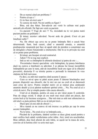 Povestiri aproape reale Cârnaru Cătălin Dan
– De ce numai când am probleme ?
– Pentru că aşa e !
– Ce te face să crezi asta ?
– Te cunosc de mult. Nu-mi umbla cu figuri !
– Bine, mă dau bătut. Într-adevăr am venit în calitate mai puţin
amicală cât oficială. De fapt am venit ca pacient.
– Ca pacient !? Fugi de aici !! Tu, niciodată nu te vei putea numi
pacient pentru un psihiatru !
– Şi totuşi, acesta-i adevărul. Nu-mi arde de glumă. Crezi că pot
înnebuni subit ?
– Nu. De obicei aşa ceva nu se poate întâmpla fără o cauză bine
determinată. Sunt, însă cazuri, când o anumită emoţie, o anumită
predispoziţie moştenită pot face să apară stări de pierdere a conştiinţei sau
de dereglare a bunei funcţionări a intelectului. Dar în ce te priveşte nu cred
că se poate pune problema.
– Şi totuşi, am început să cred contrariul.
– Adică ? Fii te rog mai explicit.
– Iată ce mi s-a întâmplat în ultimele douăzeci şi patru de ore :…
Povestindu-i tinerei specialiste cele întâmplate, îşi punea întrebarea
dacă nu cumva a înnebunit cu adevărat. I se păreau lui însuşi incredibile
întâmplările pe care le nara, atât de incredibile încât era sigur că la sfârşitul
povestirii, doctoriţa îl va trimite pentru o perioadă la tratament în vreo
staţiune de boli nervoase.
Fu deci, cu atât mai surprins când aceasta îi spuse :
– Ceea ce mi-ai spus tu până acum poate fi datorat bineînţeles unei
proaste dispoziţii sau oboselii, dar în nici un caz nu cred că se datorează
unei crize de nervi. Pentru simplul motiv că ai reţinut prea amănunţit
anumite detalii şi ţi-ai păstrat nealterat spiritul critic… Nu. Nu cred că ai o
criză de nervi. Pur şi simplu poate-i din cauza oboselii…
– Cred că ai dreptate, pentru că ceea ce am văzut poate fi controlat.
Pata de sânge există. E drept că era mult mai mică când am plecat, dar
exista încă şi îşi încetase scurgerea… Dar mă simt cu atât mai zdruncinat cu
cât totul s-a putu petrece fără ca eu să mă pot trezi…
– Dacă spui că erai atât de obosit !…
– Mi-e teamă ca nu cumva să mă trezesc cu poliţia pe cap în urma
acestei întâmplări…
– Nu te teme…Nu cred că se va întâmpla asta…
Plecând de la psihiatru, tânărul scriitor se duse glonţ acasă pentru a
mai verifica încă odată veridicitatea celor trăite. Aici, totul era neschimbat.
Bine odihnit, deşi încă afectat de cele trăite, se aşeză iar la masa de scris,
convins că la lumina zilei va scrie mai uşor.
23
 