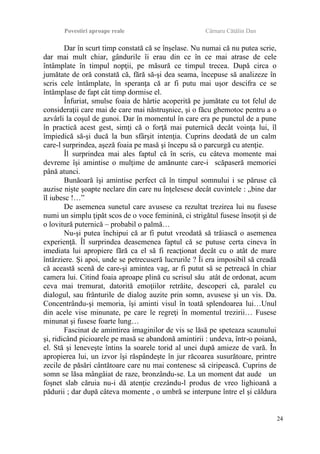 Povestiri aproape reale Cârnaru Cătălin Dan
Dar în scurt timp constată că se înşelase. Nu numai că nu putea scrie,
dar mai mult chiar, gândurile îi erau din ce în ce mai atrase de cele
întâmplate în timpul nopţii, pe măsură ce timpul trecea. După circa o
jumătate de oră constată că, fără să-şi dea seama, începuse să analizeze în
scris cele întâmplate, în speranţa că ar fi putu mai uşor descifra ce se
întâmplase de fapt cât timp dormise el.
Înfuriat, smulse foaia de hârtie acoperită pe jumătate cu tot felul de
consideraţii care mai de care mai năstruşnice, şi o făcu ghemotoc pentru a o
azvârli la coşul de gunoi. Dar în momentul în care era pe punctul de a pune
în practică acest gest, simţi că o forţă mai puternică decât voinţa lui, îl
împiedică să-şi ducă la bun sfârşit intenţia. Cuprins deodată de un calm
care-l surprindea, aşeză foaia pe masă şi începu să o parcurgă cu atenţie.
Îl surprindea mai ales faptul că în scris, cu câteva momente mai
devreme îşi amintise o mulţime de amănunte care-i scăpaseră memoriei
până atunci.
Bunăoară îşi amintise perfect că în timpul somnului i se păruse că
auzise nişte şoapte neclare din care nu înţelesese decât cuvintele : „bine dar
îl iubesc !…”
De asemenea sunetul care avusese ca rezultat trezirea lui nu fusese
numi un simplu ţipăt scos de o voce feminină, ci strigătul fusese însoţit şi de
o lovitură puternică – probabil o palmă…
Nu-şi putea închipui că ar fi putut vreodată să trăiască o asemenea
experienţă. Îl surprindea deasemenea faptul că se putuse certa cineva în
imediata lui apropiere fără ca el să fi reacţionat decât cu o atât de mare
întârziere. Şi apoi, unde se petrecuseră lucrurile ? Îi era imposibil să creadă
că această scenă de care-şi amintea vag, ar fi putut să se petreacă în chiar
camera lui. Citind foaia aproape plină cu scrisul său atât de ordonat, acum
ceva mai tremurat, datorită emoţiilor retrăite, descoperi că, paralel cu
dialogul, sau frânturile de dialog auzite prin somn, avusese şi un vis. Da.
Concentrându-şi memoria, îşi aminti visul în toată splendoarea lui…Unul
din acele vise minunate, pe care le regreţi în momentul trezirii… Fusese
minunat şi fusese foarte lung…
Fascinat de amintirea imaginilor de vis se lăsă pe speteaza scaunului
şi, ridicând picioarele pe masă se abandonă amintirii : undeva, într-o poiană,
el. Stă şi leneveşte întins la soarele torid al unei după amieze de vară. În
apropierea lui, un izvor îşi răspândeşte în jur răcoarea susurătoare, printre
zecile de păsări cântătoare care nu mai contenesc să ciripească. Cuprins de
somn se lăsa mângâiat de raze, bronzându-se. La un moment dat aude un
foşnet slab căruia nu-i dă atenţie crezându-l produs de vreo lighioană a
pădurii ; dar după câteva momente , o umbră se interpune între el şi căldura
24
 