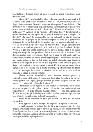 Povestiri aproape reale Cârnaru Cătălin Dan
binefăcătoare. Intrigat, ştiind că prin preajmă nu există vieţuitoare mari,
deschide ochii…
„Superbă !“ – exclamă el în gând – „ba mai mult decât atât, dacă ar fi
să existe zâne cred că aşa ar trebui să arate !” Da, într-adevăr, blonda de
lângă el este minunată. Numai o arătare de vis ar putea fi asemănătoare. El o
întreabă cu voce moale cine este. Răspunsul, surprinzător şi de neconceput
pentru mintea lui de om normal : „Sunt a ta !” Următoarea întrebare : “ De
unde vine ? “ Acelaşi tip de răspuns : „De lângă tine !“ Iar răspunsul la
ultima întrebare pe care apucă să i-o pună îl stupefiază pur şi simplu „Ce
doreşti ?“ „Pe tine.“ În momentul în care se îndreaptă cu mişcări nesigure
încercând să se apropie de ea, constată surprins că ceva ca o paralizie se
instalează în corpul lui atletic. În acelaşi timp un zgomot aducând cu cel
scos de un motor începe să se audă pe deasupra firii – da, pe deasupra firii,
căci sunetul se aude de peste tot ca şi când ar fi produs de arborii din jur.
Prostit , el priveşte spore arătarea de vis care se întinde spre el şi căreia,
încep să-i curgă lacrimi pe obraz, fără a putea face nici o mişcare. Totul
durează preţ de vreo zece minute, după care o vede pe fată trasă efectiv de
către cineva, cu toate că opune o rezistenţă disperată. Acel cineva pe care el
nu-l poate vedea, o ţine pe fată strâns de mână trăgând-o spre interiorul
pădurii. Fata imploră din ce în ce mai disperată să fie lăsată în pace, dar
forţa celui nevăzut o învinge până la urmă. Ce-şi aminteşte acum clar e
faptul că în locul în care fata e ţinută de mână, o porţiune mică din braţul
ei , exact deasupra încheieturii a dispărut, nu se mai vede, prin acel loc
putându-se vedea în spatele braţului.
Tânărul scriitor amintindu-şi acest amănunt rămase prostit, şi
creionul pe care până atunci îl ţinuse-ntre dinţi, căzu lovindu-se de parchet
cu un zgomot slab. Apoi, aproape imediat îşi aminti sfârşitul visului : fata
strigă disperată : „Bine dar îl iubesc ! “
Răspunsul fu un zgomot ca cel produs în momentul când cineva
primeşte o pereche de palme. Atunci îşi aminti un amănunt şi mai
surprinzător: în clipa aplicării fiecărei palme ( sau cea a producerii
fiecărui sunet ) obrajii fetei dispăruseră rând pe rând pentru o clipă, sau mai
bine spus deveniseră pentru o clipă transparenţi…
Acest ultim amănunt îl făcu pe scriitor să sară de pe scaun
exclamând:
– Nu ! Aşa ceva e peste putinţă ! Nu se poate ! Nu poate fi adevărat !
În acel moment, în mintea lui, îşi făcu loc imaginea fetei în clipa
imediat următoare primirii acelei perechi de palme, de la o mână invizibilă.
Transfigurată de durere, ea scosese un strigăt disperat în care-şi pusese toată
neputinţa suferinţei. Această ultimă secvenţă a visului îl făcu să vorbească
iar singur umblând agitat prin casă :
25
 