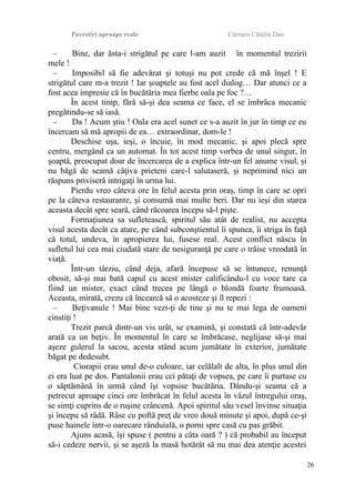 Povestiri aproape reale Cârnaru Cătălin Dan
– Bine, dar ăsta-i strigătul pe care l-am auzit în momentul trezirii
mele !
– Imposibil să fie adevărat şi totuşi nu pot crede că mă înşel ! E
strigătul care m-a trezit ! Iar şoaptele au fost acel dialog… Dar atunci ce a
fost acea impresie că în bucătăria mea fierbe oala pe foc ?…
În acest timp, fără să-şi dea seama ce face, el se îmbrăca mecanic
pregătindu-se să iasă.
– Da ! Acum ştiu ! Oala era acel sunet ce s-a auzit în jur în timp ce eu
încercam să mă apropii de ea… extraordinar, dom-le !
Deschise uşa, ieşi, o încuie, în mod mecanic, şi apoi plecă spre
centru, mergând ca un automat. În tot acest timp vorbea de unul singur, în
şoaptă, preocupat doar de încercarea de a explica într-un fel anume visul, şi
nu băgă de seamă câţiva prieteni care-l salutaseră, şi neprimind nici un
răspuns priviseră intrigaţi în urma lui.
Pierdu vreo câteva ore în felul acesta prin oraş, timp în care se opri
pe la câteva restaurante, şi consumă mai multe beri. Dar nu ieşi din starea
aceasta decât spre seară, când răcoarea începu să-l pişte.
Formaţiunea sa sufletească, spiritul său atât de realist, nu accepta
visul acesta decât ca atare, pe când subconştientul îi spunea, îi striga în faţă
că totul, undeva, în apropierea lui, fusese real. Acest conflict născu în
sufletul lui cea mai ciudată stare de nesiguranţă pe care o trăise vreodată în
viaţă.
Într-un târziu, când deja, afară începuse să se întunece, renunţă
obosit, să-şi mai bată capul cu acest mister calificându-l cu voce tare ca
fiind un mister, exact când trecea pe lângă o blondă foarte frumoasă.
Aceasta, mirată, crezu că încearcă să o acosteze şi îl repezi :
– Beţivanule ! Mai bine vezi-ţi de tine şi nu te mai lega de oameni
cinstiţi !
Trezit parcă dintr-un vis urât, se examină, şi constată că într-adevăr
arată ca un beţiv. În momentul în care se îmbrăcase, neglijase să-şi mai
aşeze gulerul la sacou, acesta stând acum jumătate în exterior, jumătate
băgat pe dedesubt.
Ciorapii erau unul de-o culoare, iar celălalt de alta, în plus unul din
ei era luat pe dos. Pantalonii erau cei pătaţi de vopsea, pe care îi purtase cu
o săptămână în urmă când îşi vopsise bucătăria. Dându-şi seama că a
petrecut aproape cinci ore îmbrăcat în felul acesta în văzul întregului oraş,
se simţi cuprins de o ruşine crâncenă. Apoi spiritul său vesel învinse situaţia
şi începu să râdă. Râse cu poftă preţ de vreo două minute şi apoi, după ce-şi
puse hainele într-o oarecare rânduială, o porni spre casă cu pas grăbit.
Ajuns acasă, îşi spuse ( pentru a câta oară ? ) că probabil au început
să-i cedeze nervii, şi se aşeză la masă hotărât să nu mai dea atenţie acestei
26
 