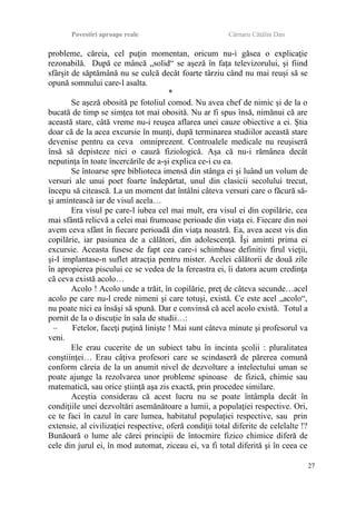 Povestiri aproape reale Cârnaru Cătălin Dan
probleme, căreia, cel puţin momentan, oricum nu-i găsea o explicaţie
rezonabilă. După ce mâncă „solid“ se aşeză în faţa televizorului, şi fiind
sfârşit de săptămână nu se culcă decât foarte târziu când nu mai reuşi să se
opună somnului care-l asalta.
*
Se aşeză obosită pe fotoliul comod. Nu avea chef de nimic şi de la o
bucată de timp se simţea tot mai obosită. Nu ar fi spus însă, nimănui că are
această stare, câtă vreme nu-i reuşea aflarea unei cauze obiective a ei. Ştia
doar că de la acea excursie în munţi, după terminarea studiilor această stare
devenise pentru ea ceva omniprezent. Controalele medicale nu reuşiseră
însă să depisteze nici o cauză fiziologică. Aşa că nu-i rămânea decât
neputinţa în toate încercările de a-şi explica ce-i cu ea.
Se întoarse spre biblioteca imensă din stânga ei şi luând un volum de
versuri ale unui poet foarte îndepărtat, unul din clasicii secolului trecut,
începu să citească. La un moment dat întâlni câteva versuri care o făcură să-
şi amintească iar de visul acela…
Era visul pe care-l iubea cel mai mult, era visul ei din copilărie, cea
mai sfântă relicvă a celei mai frumoase perioade din viaţa ei. Fiecare din noi
avem ceva sfânt în fiecare perioadă din viaţa noastră. Ea, avea acest vis din
copilărie, iar pasiunea de a călători, din adolescenţă. Îşi aminti prima ei
excursie. Aceasta fusese de fapt cea care-i schimbase definitiv firul vieţii,
şi-I implantase-n suflet atracţia pentru mister. Acelei călătorii de două zile
în apropierea piscului ce se vedea de la fereastra ei, îi datora acum credinţa
că ceva există acolo…
Acolo ! Acolo unde a trăit, în copilărie, preţ de câteva secunde…acel
acolo pe care nu-l crede nimeni şi care totuşi, există. Ce este acel „acolo“,
nu poate nici ea însăşi să spună. Dar e convinsă că acel acolo există. Totul a
pornit de la o discuţie în sala de studii…:
– Fetelor, faceţi puţină linişte ! Mai sunt câteva minute şi profesorul va
veni.
Ele erau cucerite de un subiect tabu în incinta şcolii : pluralitatea
conştiinţei… Erau câţiva profesori care se scindaseră de părerea comună
conform căreia de la un anumit nivel de dezvoltare a intelectului uman se
poate ajunge la rezolvarea unor probleme spinoase de fizică, chimie sau
matematică, sau orice ştiinţă aşa zis exactă, prin procedee similare.
Aceştia considerau că acest lucru nu se poate întâmpla decât în
condiţiile unei dezvoltări asemănătoare a lumii, a populaţiei respective. Ori,
ce te faci în cazul în care lumea, habitatul populaţiei respective, sau prin
extensie, al civilizaţiei respective, oferă condiţii total diferite de celelalte !?
Bunăoară o lume ale cărei principii de întocmire fizico chimice diferă de
cele din jurul ei, în mod automat, ziceau ei, va fi total diferită şi în ceea ce
27
 