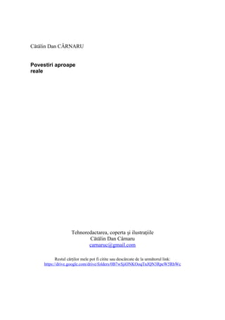 Cătălin Dan CÂRNARU
Povestiri aproape
reale
Tehnoredactarea, coperta şi ilustraţiile
Cătălin Dan Cârnaru
carnaruc@gmail.com
Restul cărților mele pot fi citite sau descărcate de la următorul link:
https://drive.google.com/drive/folders/0B7wSjiONKOoqTnJQN3RpeW5RbWc
 