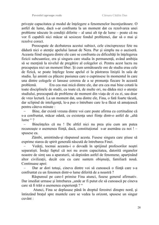 Povestiri aproape reale Cârnaru Cătălin Dan
priveşte capacitatea şi modul de înţelegere a fenomenelor înconjurătoare. O
astfel de lume, dacă s-ar confrunta la un moment dat cu rezolvarea unei
probleme născute în condiţii diferite – al unui alt tip de lume – poate că nu
vor fi capabili nici măcar să sesizeze fondul problemei, dar să o mai şi
rezolve corect.
Preocupate de dezbaterea acestui subiect, cele cincisprezece fete nu
dădură nici o atenţie apelului lansat de Nera. Pur şi simplu nu o auziseră.
Aceasta fiind singura dintre ele care se confrunta cu dificultăţi în înţelegerea
fizicii subcuantice, era şi singura care studia în permanenţă, având ambiţia
să se menţină la nivelul de pregătire al colegelor ei. Pentru acest lucru nu
precupeţea nici un moment liber. Şi cum următoarele ore de studiu erau cele
de fizică, se poate înţelege lesne apelul ei la păstrarea liniştii în sala de
studiu. Îşi aminti cu plăcere pasiunea care o cuprinsese în momentul în care
una dintre colegele ei lansase cererea de a se pronunţa fiecare în această
problemă. Era cea mai mică dintre ele, dar era cea mai bine cotată la
toate disciplinele de studii, cu toate că, de multe ori, nu dădea nici o atenţie
studiului, preocupată de probleme de moment din viaţa de zi cu zi, sau doar
de vreo lectură. La un moment dat, una dintre ele, Fina, o fată foarte tăcută,
dar sclipind de inteligenţă, le-a pus o întrebare care le-a făcut să amuţească
pentru câteva minute :
– Bine, dar există vreuna dintre voi care poate afirma cu certitudine că
s-a confruntat, măcar odată, cu existenţa unei fiinţe dintr-o astfel de „altă
lume “ ?
– Bineînţeles că nu ! De altfel nici nu prea ştiu cum am putea
recunoaşte o asemenea fiinţă, dacă, constituţional s-ar asemăna cu noi ! –
spusese ea.
Zâmbi, amintindu-şi răspunsul acesta. Fusese singura care ştiuse să
exprime starea de spirit generală născută de întrebarea Finei.
– Vedeţi, tocmai aceasta-i o dovadă în sprijinul profesorilor noştri
separatişti. Însăşi faptul că noi nu avem capacitatea, datorită organelor
noastre de simţ sau a aparaturii, să depistăm astfel de fenomene, aparţinând
altor civilizaţii, decât cea cu care suntem obişnuiţi, familiară nouă.
Continuase apoi:
– Dar ar dori totuşi, cineva dintre voi să cunoască o fiinţă care s-a
confruntat cu un fenomen dintr-o lume diferită de a noastră ?
Răspunsul pe care-l primise Fina atunci, fusese general afirmativ.
Dar imediat urmase şi întrebarea „unde ar fi putut ele să cunoască pe cineva
care să fi trăit o asemenea experienţă ? “
Atunci, Fina se deplasase până în dreptul ferestrei dinspre nord, şi
întinzând braţul spre muntele care se vedea la orizont, spusese un singur
cuvânt :
28
 