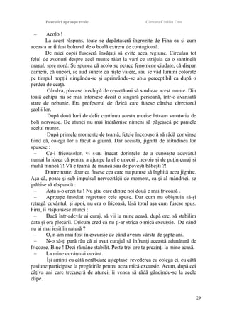 Povestiri aproape reale Cârnaru Cătălin Dan
– Acolo !
La acest răspuns, toate se depărtaseră îngrozite de Fina ca şi cum
aceasta ar fi fost bolnavă de o boală extrem de contagioasă.
De mici copii fuseseră învăţaţi să evite acea regiune. Circulau tot
felul de zvonuri despre acel munte tăiat la vârf ce străjuia ca o santinelă
oraşul, spre nord. Se spunea că acolo se petrec fenomene ciudate, că dispar
oameni, că uneori, se aud sunete ca nişte vaiere, sau se văd lumini colorate
pe timpul nopţii stingându-se şi aprinzându-se abia perceptibil ca după o
perdea de ceaţă.
Cândva, plecase o echipă de cercetători să studieze acest munte. Din
toată echipa nu se mai întorsese decât o singură persoană, într-o avansată
stare de nebunie. Era profesorul de fizică care fusese cândva directorul
şcolii lor.
După două luni de delir continuu acesta murise într-un sanatoriu de
boli nervoase. De atunci nu mai îndrăznise nimeni să păşească pe pantele
acelui munte.
După primele momente de teamă, fetele începuseră să râdă convinse
fiind că, colega lor a făcut o glumă. Dar aceasta, jignită de atitudinea lor
spusese :
– Ce-i fricoaselor, vi s-au înecat dorinţele de a cunoaşte adevărul
numai la ideea că pentru a ajunge la el e uneori , nevoie şi de puţin curaj şi
multă muncă ?! Vă e teamă de muncă sau de poveşti băbeşti ?!
Dintre toate, doar ea fusese cea care nu putuse să înghită acea jignire.
Aşa că, poate şi sub impulsul nervozităţii de moment, ca şi al mândriei, se
grăbise să răspundă :
– Asta s-o crezi tu ! Nu ştiu care dintre noi două e mai fricoasă .
– Aproape imediat regretase cele spuse. Dar cum nu obişnuia să-şi
retragă cuvântul, şi apoi, nu era o fricoasă, lăsă totul aşa cum fusese spus.
Fina, îi răspunsese atunci :
– Dacă într-adevăr ai curaj, să vii la mine acasă, după ore, să stabilim
data şi ora plecării. Oricum cred că nu ţi-ar strica o mică excursie. De când
nu ai mai ieşit în natură ?
– O, n-am mai fost în excursie de când aveam vârsta de şapte ani.
– N-o să-ţi pară rău că ai avut curajul să înfrunţi această adunătură de
fricoase. Bine ! Deci rămâne stabilit. Peste trei ore te prezinţi la mine acasă.
– La mine cuvântu-i cuvânt.
Îşi aminti cu câtă nerăbdare aşteptase revederea cu colega ei, cu câtă
pasiune participase la pregătirile pentru acea mică excursie. Acum, după cei
câţiva ani care trecuseră de atunci, îi venea să râdă gândindu-se la acele
clipe.
29
 