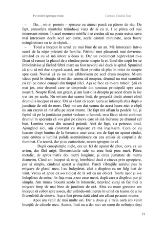 Povestiri aproape reale Cârnaru Cătălin Dan
– Da… mi-ai promis – spusese ea atunci parcă cu părere de rău. De
fapt, atmosfera muntelui trăindu-şi viaţa de zi cu zi, I se părea cel mai
interesant mister. În acel moment mirific i se credea că nu poate exista ceva
mai interesant decât acel aer curat, acele cânturi minunate, acea boare
mângâietoare cu iz de răşină…
– Totul a început în urmă cu mai bine de un an. Mă întorceam într-o
seară de la nişte prieteni de familie. Părinţii mei plecaseră mai devreme,
urmând ca eu să mă întorc a doua zi. Dar un eveniment neprevăzut m-a
făcut să renunţ la planul de a rămâne peste noapte la ei. Unul din copii lor se
îmbolnăvise şi făcând febră mare au fost nevoiţi să-l ducă la spital. Spunând
că ştiu să mă duc singură acasă, am făcut prostia să plec în miez de noapte
spre casă. Numai că eu nu mai călătorisem pe acel drum noaptea. M-am
văzut pusă în situaţia să-mi dau seama că noaptea, drumul nu mai seamănă
cu cel pe care-l cunoşti din timpul zilei. Aşa se face că m-am rătăcit. Ştii că
mai jos, este drumul care se desprinde din şoseaua principală spre casa
noastră. Noapte fiind, am greşit, şi am luat-o la dreapta pe acest drum în loc
s-o iau pe acela. Nu mi-am dat seama însă, de greşeală decât atunci când
drumul a început să urce. Ori ai văzut că acest lucru se întâmplă abia după o
jumătate de oră de mers. Deşi mi-am dat seama de acest lucru nici o clipă
nu am crezut că mă aflu pe acest munte. De fapt mă aflam la poalele lui, şi
faptul că pe la jumătatea pantei vedeam o lumină, m-a făcut să-mi continui
drumul în speranţa că voi găsi pe cineva care să mă îndrume pe drumul cel
bun. Lumina venea din această poiană. Aici de fapt, s-a petrecut totul.
Ajungând aici, am constatat cu stupoare că mă înşelasem. Ceea ce eu
luasem drept lumina de la fereastra unei case, era de fapt un aparat ciudat,
care emitea o lumină palidă asemănătoare cu cea emisă de corpurile de
iluminat. Cu teamă, dar şi cu curiozitate, m-am apropiat de el.
După cunoştinţele mele, era un fel de aparat de zbor, ceva ca un
avion, dar fără aripi. Dimensiunile sale nu erau însă prea mari. Părea
metalic, de aproximativ doi metri lungime, şi circa jumătate de metru
diametru. Când am început să strig, întrebând dacă e cineva prin apropiere,
pur şi simplu, ciudatul aparat a dispărut. Parcă vibraţiile aerului pus în
mişcare de glasul meu, l-au îndepărtat, căci a dispărut ca un fulg luat de
vânt. Vreau să apun că s-a ridicat de la sol ca un obiect foarte uşor şi s-a
îndepărtat de mine, în faţa mea ,vreo zece metri, după care a dispărut pur şi
simplu. Am rămas blocată acolo în întuneric, neavând curaj să fac nici o
mişcare timp de mai bine de jumătate de oră. Abia cu mare greutate am
început să cobor spre şosea, dar uitându-mă mereu în urmă cu teama de a nu
fi urmărită de cineva. Aşa a fost prima dată când am călcat pe acest munte.
Apoi am venit de mai multe ori. Dar a doua şi a treia oară am venit
însoţită de câinele meu. Acesta, însă nu a dat nici un semn de nelinişte deşi
31
 