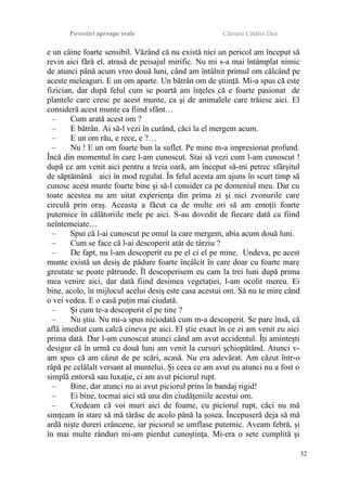 Povestiri aproape reale Cârnaru Cătălin Dan
e un câine foarte sensibil. Văzând că nu există nici un pericol am început să
revin aici fără el, atrasă de peisajul mirific. Nu mi s-a mai întâmplat nimic
de atunci până acum vreo două luni, când am întâlnit primul om călcând pe
aceste meleaguri. E un om aparte. Un bătrân om de ştiinţă. Mi-a spus că este
fizician, dar după felul cum se poartă am înţeles că e foarte pasionat de
plantele care cresc pe acest munte, ca şi de animalele care trăiesc aici. El
consideră acest munte ca fiind sfânt…
– Cum arată acest om ?
– E bătrân. Ai să-l vezi în curând, căci la el mergem acum.
– E un om rău, e rece, e ?…
– Nu ! E un om foarte bun la suflet. Pe mine m-a impresionat profund.
Încă din momentul în care l-am cunoscut. Stai să vezi cum l-am cunoscut !
după ce am venit aici pentru a treia oară, am început să-mi petrec sfârşitul
de săptămână aici în mod regulat. În felul acesta am ajuns în scurt timp să
cunosc acest munte foarte bine şi să-l consider ca pe domeniul meu. Dar cu
toate acestea nu am uitat experienţa din prima zi şi nici zvonurile care
circulă prin oraş. Aceasta a făcut ca de multe ori să am emoţii foarte
puternice în călătoriile mele pe aici. S-au dovedit de fiecare dată ca fiind
neîntemeiate…
– Spui că l-ai cunoscut pe omul la care mergem, abia acum două luni.
– Cum se face că l-ai descoperit atât de târziu ?
– De fapt, nu l-am descoperit eu pe el ci el pe mine. Undeva, pe acest
munte există un desiş de pădure foarte încâlcit în care doar cu foarte mare
greutate se poate pătrunde. Îl descoperisem eu cam la trei luni după prima
mea venire aici, dar dată fiind desimea vegetaţiei, l-am ocolit mereu. Ei
bine, acolo, în mijlocul acelui desiş este casa acestui om. Să nu te mire când
o vei vedea. E o casă puţin mai ciudată.
– Şi cum te-a descoperit el pe tine ?
– Nu ştiu. Nu mi-a spus niciodată cum m-a descoperit. Se pare însă, că
află imediat cum calcă cineva pe aici. El ştie exact în ce zi am venit eu aici
prima dată. Dar l-am cunoscut atunci când am avut accidentul. Îţi aminteşti
desigur că în urmă cu două luni am venit la cursuri şchiopătând. Atunci v-
am spus că am căzut de pe scări, acasă. Nu era adevărat. Am căzut într-o
râpă pe celălalt versant al muntelui. Şi ceea ce am avut eu atunci nu a fost o
simplă entorsă sau luxaţie, ci am avut piciorul rupt.
– Bine, dar atunci nu ai avut piciorul prins în bandaj rigid!
– Ei bine, tocmai aici stă una din ciudăţeniile acestui om.
– Credeam că voi muri aici de foame, cu piciorul rupt, căci nu mă
simţeam în stare să mă târăsc de acolo până la şosea. Începuseră deja să mă
ardă nişte dureri crâncene, iar piciorul se umflase puternic. Aveam febră, şi
în mai multe rânduri mi-am pierdut cunoştinţa. Mi-era o sete cumplită şi
32
 