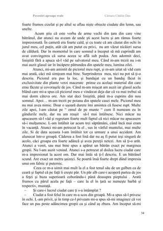 Povestiri aproape reale Cârnaru Cătălin Dan
foarte frumos cizelat şi pe altul se aflau nişte obiecte ciudate din lemn, sau
unelte.
Acum ştiu că este vorba de arme vechi din ţara din care vine
bătrânul, dar atunci nu aveam de unde şti acest lucru şi am rămas foarte
impresionată. În cameră era foarte cald, şi cu toate că am căutat din ochi în
jurul meu, cel puţin, atât cât am putut eu privi, nu am văzut nicăieri sursa
de căldură. Dar în momentul în care somnul a început să mă cuprindă am
avut convingerea că sursa aceea se află sub podea. Am adormit deci,
liniştită fără a apuca să-l văd pe salvatorul meu. Când m-am trezit nu i-m
mai auzit glasul iar în încăpere pătrundea din spatele meu, lumina zilei.
Atunci, mi-am amintit de piciorul meu rupt, şi m-am uitat să văd cum
mai arată, căci mă simţeam mai bine. Surprinderea mea, nici nu pot să ţi-o
descriu. Piciorul era pus la loc, şi bandajat cu un bandaj făcut în
exclusivitate din plante verzi macerate prinse cu acelaşi material din care
erau făcute şi covoraşele de jos. Când m-am mişcat am auzit iar glasul acela
blând care mi-a spus că piciorul meu e vindecat deja dar că va mai trebui să
mai dorm câteva ore. Am stat deci liniştită, până m-a cuprins din nou
somnul. Apoi… m-am trezit pe poiana din spatele casei mele. Piciorul meu
nu mai avea nimic. Doar o uşoară durere îmi amintea că fusese rupt. Multe
zile apoi, l-am căutat pe “ omul de pe munte “ cum îl numeam eu în
gândurile mele, dar nu am reuşit să-l mai întâlnesc. Nici măcar nu
apucasem să-l văd şi regretam foarte mult faptul că nici măcar nu apucasem
să-i mulţumesc. L-am întâlnit iar acum trei săptămâni, când încă mai eram
în vacanţă. Atunci mi-am petrecut la el , sus în vârful muntelui, mai multe
zile. Si de data aceasta l-am întâlnit tot ca urmare a unui accident. Am
alunecat într-o groapă. Căderea a fost lină dar nu aş fi putut ieşi singură de
acolo, căci groapa era foarte adâncă şi avea pereţii netezi. Am să ţi-o arăt.
Atunci a venit, sau mai bine spus a apărut un bătrân exact pe marginea
gropii. Nu l-am auzit venind. Atunci s-a petrecut al doilea lucru ciudat care
m-a impresionat la acest om. Dar mai întâi să ţi-l descriu. E un bătrânel
scund. Are exact un metru şaizeci. Se poartă însă foarte drept dând impresia
unui om falnic şi puternic.
Ceea ce m-a uimit mai mult la el a fost tenul său de un galben ca de
ceară şi faptul că pe faţă îi creşte păr. Un păr alb care-i acoperă partea de jos
a feţei şi buza superioară coborându-i până deasupra pieptului . Arată
frumos cu părul acela pe faţă – care la el în ţară se numeşte barbă şi
respectiv, mustaţă.
– Şi care-i lucrul ciudat care ţi s-a întâmplat ?
– Ciudat a fost felul în care m-a scos din groapă. Mi-a spus să-l privesc
în ochi. L-am privit, şi în timp ce-l priveam mi-a spus să-mi imaginez că voi
face un pas peste adâncimea gropii ca şi când aş zbura. Am început să-mi
34
 