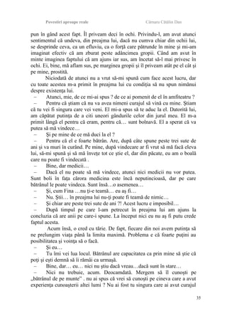 Povestiri aproape reale Cârnaru Cătălin Dan
pun în gând acest fapt. Îl priveam deci în ochi. Privindu-l, am avut atunci
sentimentul că undeva, din preajma lui, dacă nu cumva chiar din ochii lui,
se desprinde ceva, ca un efluviu, ca o forţă care pătrunde în mine şi mi-am
imaginat efectiv că am zburat peste adâncimea gropii. Când am avut în
minte imaginea faptului că am ajuns iar sus, am încetat să-l mai privesc în
ochi. Ei, bine, mă aflam sus, pe marginea gropii şi îl priveam atât pe el cât şi
pe mine, prostită.
Niciodată de atunci nu a vrut să-mi spună cum face acest lucru, dar
cu toate acestea m-a primit în preajma lui cu condiţia să nu spun nimănui
despre existenţa lui.
– Atunci, mie, de ce mi-ai spus ? de ce ai pomenit de el în amfiteatru ?
– Pentru că ştiam că nu va avea nimeni curajul să vină cu mine. Ştiam
că tu vei fi singura care vei veni. El mi-a spus să te aduc la el. Datorită lui,
am căpătat putinţa de a citi uneori gândurile celor din jurul meu. El m-a
primit lângă el pentru că eram, pentru că… sunt bolnavă. El a sperat că va
putea să mă vindece…
– Şi pe mine de ce mă duci la el ?
– Pentru că el e foarte bătrân. Are, după câte spune peste trei sute de
ani şi va muri în curând. Pe mine, după vindecare ar fi vrut să mă facă eleva
lui, să-mi spună şi să mă înveţe tot ce ştie el, dar din păcate, eu am o boală
care nu poate fi vindecată .
– Bine, dar medicii…
– Dacă el nu poate să mă vindece, atunci nici medicii nu vor putea.
Sunt boli în faţa cărora medicina este încă neputincioasă, dar pe care
bătrânul le poate vindeca. Sunt însă…o asemenea…
– Şi, cum Fina …nu ţi-e teamă… eu aş fi…
– Nu. Ştii… în preajma lui nu-ţi poate fi teamă de nimic…
– Şi chiar are peste trei sute de ani ?! Acest lucru e imposibil…
– După timpul pe care l-am petrecut în preajma lui am ajuns la
concluzia că are anii pe care-i spune. La început nici eu nu aş fi putu crede
faptul acesta.
Acum însă, o cred cu tărie. De fapt, fiecare din noi avem putinţa să
ne prelungim viaţa până la limita maximă. Problema e că foarte puţini au
posibilitatea şi voinţa să o facă.
– Şi eu…
– Tu îmi vei lua locul. Bătrânul are capacitatea ca prin mine să ştie că
poţi şi eşti demnă să îi rămâi ca urmaşă.
– Bine, dar… eu… nici nu ştiu dacă vreau…dacă sunt în stare…
– Nici nu trebuie, acum. Deocamdată. Mergem să îl cunoşti pe
„bătrânul de pe munte” . nu ai spus că vrei să cunoşti pe cineva care a avut
experienţa cunoaşterii altei lumi ? Nu ai fost tu singura care ai avut curajul
35
 