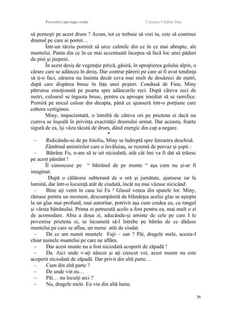 Povestiri aproape reale Cârnaru Cătălin Dan
să porneşti pe acest drum ? Acum, tot ce trebuie să vrei tu, este să continui
drumul pe care ai pornit…
Într-un târziu porniră să urce culmile din ce în ce mai abrupte, ale
muntelui. Panta din ce în ce mai accentuată începea să facă loc unei păduri
de pini şi jnepeni.
În acest desiş de vegetaţie pitică, găsiră, în apropierea golului alpin, o
cărare care se adâncea în desiş. Dar contrar părerii pe care ai fi avut tendinţa
să ţi-o faci, cărarea nu înainta decât ceva mai mult de douăzeci de metri,
după care dispărea brusc în faţa unei peşteri. Condusă de Fina, Miny
pătrunse emoţionată pe poarta spre adâncurile reci. După câteva zeci de
metri, culoarul se îngusta brusc, pentru ca aproape imediat să se ramifice.
Porniră pe micul culoar din dreapta, până ce ajunseră într-o porţiune care
cobora vertiginos.
Miny, impacientată, o întrebă de câteva ori pe prietena ei dacă nu
cumva se înşeală în privinţa exactităţii drumului urmat. Dar aceasta, foarte
sigură de ea, îşi văzu tăcută de drum, dând energic din cap a negare.
*
– Ridicându-se de pe fotoliu, Miny se îndreptă spre fereastra deschisă.
Zâmbind amintirilor care o învăluiau, se rezemă de pervaz şi şopti :
– Bătrâne Fu, n-am să te uit niciodată, atât cât îmi va fi dat să trăiesc
pe acest pământ !
Îl cunoscuse pe “ bătrânul de pe munte “ aşa cum nu şi-ar fi
imaginat.
După o călătorie subterană de o oră şi jumătate, ajunsese iar la
lumină, dar într-o locuinţă atât de ciudată, încât nu mai văzuse nicicând.
– Bine aţi venit în casa lui Fu ! Glasul venea din spatele lor. Miny,
rămase pentru un moment, descumpănită de blândeţea acelui glas se aştepta
la un glas mai profund, mai autoritar, potrivit aşa cum credea ea, cu rangul
şi vârsta bătrânului. Prima zi petrecută acolo a fost pentru ea, mai mult o zi
de acomodare. Abia a doua zi, aducându-şi aminte de cele pe care I le
povestise prietena ei, se încumetă să-l întrebe pe bătrân de ce dăduse
muntelui pe care se aflau, un nume atât de ciudat.
– De ce am numit muntele Fuji – san ? Păi, dragele mele, acesta-I
chiar numele muntelui pe care ne aflăm.
– Dar acest munte nu a fost niciodată acoperit de zăpadă !
– Da. Aici unde v-aţi născut şi aţi crescut voi, acest munte nu este
acoperit niciodată de zăpadă. Dar privit din altă parte…
– Cum din altă parte ?
– De unde vin eu…
– Păi… nu locuiţi aici ?
– Nu, dragele mele. Eu vin din altă lume.
36
 