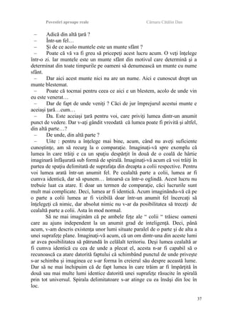 Povestiri aproape reale Cârnaru Cătălin Dan
– Adică din altă ţară ?
– Într-un fel…
– Şi de ce acolo muntele este un munte sfânt ?
– Poate că vă va fi greu să pricepeţi acest lucru acum. O veţi înţelege
într-o zi. Iar muntele este un munte sfânt din motivul care determină şi a
determinat din toate timpurile pe oameni să denumească un munte cu nume
sfânt.
– Dar aici acest munte nici nu are un nume. Aici e cunoscut drept un
munte blestemat.
– Poate că tocmai pentru ceea ce aici e un blestem, acolo de unde vin
eu este venerat…
– Dar de fapt de unde veniţi ? Căci de jur împrejurul acestui munte e
aceiaşi ţară…cum…
– Da. Este aceiaşi ţară pentru voi, care priviţi lumea dintr-un anumit
punct de vedere. Dar v-aţi gândit vreodată că lumea poate fi privită şi altfel,
din altă parte…?
– De unde, din altă parte ?
– Uite : pentru a înţelege mai bine, acum, când nu aveţi suficiente
cunoştinţe, am să recurg la o comparaţie. Imaginaţi-vă spre exemplu că
lumea în care trăiţi e ca un spaţiu despărţit în două de o coală de hârtie
imaginară înfăşurată sub formă de spirală. Imaginaţi-vă acum că voi trăiţi în
partea de spaţiu delimitată de suprafaţa din dreapta a colii respective. Pentru
voi lumea arată într-un anumit fel. Pe cealaltă parte a colii, lumea ar fi
cumva identică, dar să spunem… întoarsă ca într-o oglindă. Acest lucru nu
trebuie luat ca atare. E doar un termen de comparaţie, căci lucrurile sunt
mult mai complicate. Deci, lumea ar fi identică. Acum imaginându-vă că pe
o parte a colii lumea ar fi vizibilă doar într-un anumit fel încercaţi să
înţelegeţi că nimic, dar absolut nimic nu v-ar da posibilitatea să treceţi de
cealaltă parte a colii. Asta în mod normal.
Să ne mai imaginăm că pe ambele feţe ale “ colii “ trăiesc oameni
care au ajuns independent la un anumit grad de inteligenţă. Deci, până
acum, v-am descris existenţa unor lumi situate paralel de o parte şi de alta a
unei suprafeţe plane. Imaginaţi-vă acum, că un om dintr-una din aceste lumi
ar avea posibilitatea să pătrundă în celălalt teritoriu. Deşi lumea cealaltă ar
fi cumva identică cu cea de unde a plecat el, acesta n-ar fi capabil să o
recunoască ca atare datorită faptului că schimbând punctul de unde priveşte
s-ar schimba şi imaginea ce s-ar forma în creierul său despre această lume.
Dar să ne mai închipuim că de fapt lumea în care trăim ar fi împărţită în
două sau mai multe lumi identice datorită unei suprafeţe răsucite în spirală
prin tot universul. Spirala delimitatoare s-ar atinge cu ea însăşi din loc în
loc.
37
 
