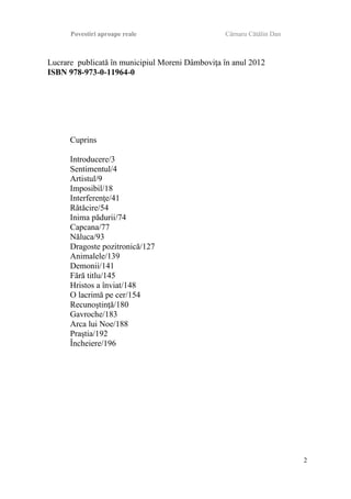 Povestiri aproape reale Cârnaru Cătălin Dan
Lucrare publicată în municipiul Moreni Dâmboviţa în anul 2012
ISBN 978-973-0-11964-0
Cuprins
Introducere/3
Sentimentul/4
Artistul/9
Imposibil/18
Interferenţe/41
Rătăcire/54
Inima pădurii/74
Capcana/77
Năluca/93
Dragoste pozitronică/127
Animalele/139
Demonii/141
Fără titlu/145
Hristos a înviat/148
O lacrimă pe cer/154
Recunoştinţă/180
Gavroche/183
Arca lui Noe/188
Praştia/192
Încheiere/196
2
 