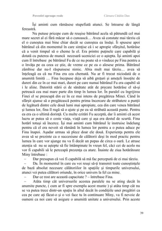 Povestiri aproape reale Cârnaru Cătălin Dan
Îşi aminti cum rămăsese stupefiată atunci. Se întoarse de lângă
fereastră.
Nu putuse pricepe cum de reuşise bătrânul acela să pătrundă cel mai
mare secret al ei fără măcar să o cunoască… Avea să constate mai târziu că
el o cunoştea mai bine chiar decât se cunoştea ea însăşi. Îi spusese apoi
bătrânul că din momentul în care simţise că i se apropie sfârşitul, hotărâse
că a venit timpul să o cheme la el. Era printre puţinele care capabilă şi
dotată cu puterea de muncă necesară uceniciei ce o aştepta. Îşi aminti apoi
cum îl întrebase pe bătrânul Fu de ce nu poate să o vindece pe Fina pentru a
o învăţa pe ea ceea ce ştie, de vreme ce pe ea o alesese prima. Bătrânul
zâmbise dar nu-I răspunsese nimic. Abia mult mai târziu… avea să
înţeleagă ea că nu Fina era cea chemată. Nu ar fi trecut niciodată de o
anumită limită … Fina începuse deja să aibă greţuri şi ameţeli însoţite de
dureri din ce în ce mai mari, dureri pe care numai bătrânul Fu era capabil să
i le aline. Datorită stării ei de sănătate atât de precare hotărâse el să-şi
petreacă cea mai mare parte din timp în lumea lor. În paralel cu îngrijirea
Finei el se preocupă din ce în ce mai intens de pregătirea Minei. Când în
sfârşit ajunse să o pregătească pentru prima încercare de străbatere a punţii
de legătură dintre cele două lumi mai apropiate, cea din care venea bătrânul
şi lumea lor, fina îl rugă să o ajute şi pe ea să străbată această punte. Pentru
ea era ca o ultimă dorinţă. Cu multe ezitări Fu acceptă, dar îi aminti că acest
lucru ar putea să o coste viaţa, viaţă care şi aşa era destul de scurtă. Fina
hotărî totuşi să încerce. Îşi mai aminti cum bătrânul le instruise îndelung
pentru că el era nevoit să rămână în lumea lor pentru a o putea aduce pe
Fina înapoi. Aşadar urmau să plece doar ele două. Experienţa pentru ele
avea să se prezinte ca o succesiune de călătorii deşi în mod practic pentru
lumea în care vor ajunge nu va fi decât un popas de circa o oară. Le atrase
atenţia să nu se aştepte să fie întâmpinate în vreun fel, căci cei de acolo nu
vor fi capabili să le perceapă prezenţa ca atare. Înainte de ziua hotărâtoare
Miny întrebase :
– Dar presupun că voi fi capabilă să mă fac percepută de ei mai târziu.
– Da. În momentul în care eu voi reuşi să-ţi transmit toate cunoştinţele
de bază absolut necesare călătoriilor în spaţiile şi timpurile universului,
atunci vei putea călători oriunde, în orice univers la fel ca mine.
– Dar ce rost are această capacitate ? – întrebase Fina.
– Atâta timp cât universurile acestea paralele nu se ating decât în
anumite puncte, ( cum ar fi spre exemplu acest munte ) şi atâta timp cât nu
se va putea trece dintr-un spaţiu în altul decât în condiţiile unei pregătiri ca
cea pe care aţi făcut-o şi o vei face tu în continuare Miny, va fi nevoie de
oameni ca noi care să asigure o anumită unitate a universului. Prin aceste
39
 