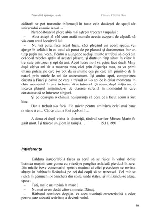 Povestiri aproape reale Cârnaru Cătălin Dan
călătorii se pot transmite informaţii în toate cele douăzeci de spaţii ale
universului cosmic actual…
Nerăbdătoare să plece abia mai aştepta trecerea timpului :
– Abia aştept să văd cum arată muntele acesta acoperit de zăpadă, să
văd cum arată locuitorii lui.
– Nu vei putea face acest lucru, căci plecând din acest spaţiu, vei
ajunge în celălalt în cu totul alt punct de pe planetă şi deasemenea într-un
timp puţin mai vechi. Pentru a ajunge pe acelaşi munte ar trebui să pleci din
cel de-al zecelea spaţiu al acestei planete, şi dintr-un timp situat în viitor la
trei sute patruzeci şi opt de ani. Acest lucru nu-l va putea face decât Miny
după câţiva ani de la moartea mea, căci prin dispariţia mea, ea va primi
ultima putere pe care i-o pot da şi anume cea pe care am primit-o de la
natură prin sutele de ani de antrenament. Îşi aminti apoi, comportarea
ciudată a Finei şi palma pe care a trebuit să i-o aplice în chiar momentul în
chiar momentul în care trebuiau să se întoarcă. Şi acum, după atâţia ani, o
încerca plânsul amintindu-şi de durerea suferită în momentul în care
constatase că se întorsese singură.
Şi pe deasupra o chinuia nesiguranţa că ceea ce a făcut acum a fost
bine.
Dar a trebuit s-o facă. Fie măcar pentru amintirea celei mai bune
prietene a ei… Cât de uluit a fost acel om !…
*
A doua zi după vizita la doctoriţă, tânărul scriitor Mircea Marin fu
găsit mort. Îşi trăsese un glonţ în tâmplă… 15.11.1991
Interferenţe
Căldura insuportabilă făcea ca aerul să se ridice în valuri dense
înaintea maşinii care gonea cu viteză pe panglica asfaltată pierdută în zare.
Din micile boxe comentariul sportiv matinal al zilei precedente se revărsa
abrupt în habitaclu făcându-i pe cei doi copii să se trezească. Cel mic se
ridică în genunchi pe bancheta din spate, unde stătea, şi întinzându-se alene,
spuse :
– Tati, mai e mult până la mare ?
– Nu mai avem decât câteva minute, Dănuţ.
– Bărbatul conducea degajat, cu acea uşurinţă caracteristică a celor
pentru care această activitate a devenit rutină.
40
 