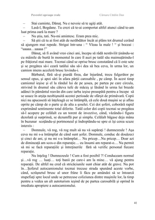 Povestiri aproape reale Cârnaru Cătălin Dan
– Stai cuminte, Dănuţ. Nu e nevoie să te agiţi atât.
– Lasă-l, Bogdane. Tu crezi că te-ai comportat altfel atunci când te-am
luat prima oară la mare ?
– Nu ştiu, tati. Nu-mi amintesc. Eram prea mic.
– Să ştii că tu ai fost atât de nerăbdător încât ai plâns tot drumul cerând
să ajungem mai repede. Strigai într-una : “ Vleau la male ! “ şi boceai :
“uaaaa…uaaaa !”
Dănuţ, să fi având vreo cinci ani, începu să râdă nestăvilit ţinându-se
cu mâinile de burtă în momentul în care îl auzi pe tatăl său maimuţărindu-l
pe frăţiorul mai mare. Tocmai când se oprise brusc constatând că îi este sete
şi se pregătea să-i ceară tatălui său să-i dea să bea ceva, în urma lor, un
camion imens acceleră brusc lovindu-i.
Bărbatul, fără să-şi piardă firea, dar înjurând, trecu fulgerător pe
sensul opus, şi apoi sări în afara părţii carosabile , pe câmp. În acest timp
camionul ieşise şi el la rândul lui de pe şosea, pe partea pe care circula,
strivind în drumul său câteva tufe de măceş şi lăsând în urma lui brazde
adânci în pământul reavăn din care iarba ieşise proaspătă pentru a începe să
se usuce în arşiţa neobişnuită acestei perioade de sfârşit de primăvară. Copii
nici nu apucaseră să înţeleagă ce se întâmplă, că cele două maşini se şi aflau
oprite pe câmp de o parte şi de alta a şoselei. Cei doi şoferi, coborâră rapid
exprimând sentimente total diferite. Tatăl celor doi copii tocmai se pregătea
să-l acopere pe celălalt cu un torent de invective, când, văzându-i figura
dezolată şi surprinsă, se dezumflă pur şi simplu. Celălalt băgase deja mâna
în buzunar scoţându-şi portmoneul şi îndreptându-se spre ei îşi cerea scuze
interzis :
– Domnule, vă rog, vă rog mult să nu vă supăraţi ! dumnezeule ! Aşa
ceva nu mi s-a întâmplat de când sunt şofer. Domnule, conduc de douăzeci
şi cinci de ani, şi nu mi s-a întâmplat… Nu pricep…Nu pricep… Doar azi
de dimineaţă am scos-o din reparaţie… eu însumi am reparat-o… Nu permit
să mi se facă reparaţiile şi întreţinerile fără să verific personal fiecare
reparaţie.
Nu înţeleg ! Dumnezeule ! Cum a fost posibil ?! Conduceam normal
şi…vă rog … luaţi… toţi banii pe care-i am la mine… vă ajung pentru
reparaţii. De altfel nu cred că stricăciunile sunt chiar atât de grave. Nu pot
în…Şoferul autocamionului tocmai trecuse strada spunând aceste vorbe,
când, scrâşnetul brusc al unor frâne îi făcu pe amândoi să se întoarcă
stupefiaţi spre locul unde se petrecuse coliziunea dintre maşinile lor, la timp
pentru a vedea un alt autoturism ieşind de pe partea carosabilă şi oprind în
imediata apropiere a autocamionului.
41
 