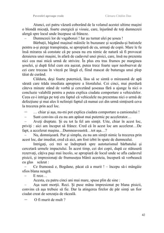 Povestiri aproape reale Cârnaru Cătălin Dan
Atunci, cei patru văzură coborând de la volanul acestei ultime maşini
o blondă micuţă, foarte energică şi vioaie, care, înjurând de toţi dumnezeii
alergă spre locul unde începuse să frâneze.
– Dumnezeii lor de vagabonzi ! Iar au turnat ulei pe şosea !
Bărbaţii, băgând maşinal mâinile în buzunare şi scoţându-şi batistele
pentru a-şi şterge transpiraţia, se apropiară de ea, urmaţi de copii. Mare le fu
însă mirarea să constate că pe şosea nu era nimic de natură să fi provocat
deraierea unei maşini, în afară de cadavrul unei pisici, care, însă nu prezenta
nici cea mai mică urmă de strivire. În plus era tras frumos pe marginea
şoselei, şi după felul cum era aşezat, putea trece foarte uşor neobservat de
cei care treceau în viteză pe lângă el, fiind mascat de buturuga unui plop
tăiat de curând.
Căldura, deşi foarte puternică, lăsa să se simtă o mireasmă de apă
sărată care trăda imediata apropiere a litoralului. Cei cinci, mai pierdură
câteva minute stând de vorbă şi cercetând şoseaua fără a ajunge la nici o
concluzie valabilă pentru a putea explica ciudata comportare a vehiculelor.
Ceea ce-i intriga pe toţi era faptul că vehiculele nu prezentau nici o urmă de
defecţiune şi mai ales îi nelinişti faptul că numai cei din urmă simţiseră ceva
la trecerea prin acel loc.
– … chiar şi aşa, nu-mi pot explica ciudata comportare a camionului !
– Sunt convins că eu nu am apăsat mai puternic pe accelerator…
– Aveţi dreptate. Şi eu tot la fel am simţit. Uite, chiar în acest loc,
priviţi : aici am început să frânez. Cred că în acest loc am accelerat…De
fapt, a accelerat maşina…Dumneavoastră…tot aşa…?
– Nu, domnişoară. Pur şi simplu, eu nu am simţit nimic la trecerea prin
acest loc, dar imediat, cred că aici, am fost izbit în spate de dumnealui.
Intrigaţi, cei trei se îndreptară spre autoturismul bărbatului şi
cercetară urmele impactului. În acest timp, cei doi copii, după ce stătuseră
rezervaţi, câţiva paşi mai încolo, se apropiară de locul unde se afla cadavrul
pisicii, şi impresionaţi de frumuseţea blănii acesteia, începură să vorbească
cu glas scăzut :
– Ce frumoasă e, Bogdane, păcat că a murit ! – începu să-i mângâie
sfios blana neagră.
– E rece…
Acesta, cu patru cinci ani mai mare, spuse plin de sine :
– Aşa sunt morţii. Reci. Şi puse mâna impresionat pe blana pisicii,
convins că aşa trebuie să fie. Dar la atingerea firelor de păr simţi un fior
ciudat creat de senzaţia de răceală.
– O fi murit de mult ?
42
 