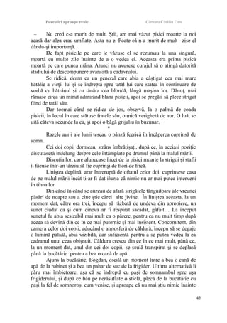 Povestiri aproape reale Cârnaru Cătălin Dan
– Nu cred c-a murit de mult. Ştii, am mai văzut pisici moarte la noi
acasă dar alea erau umflate. Asta nu e. Poate că n-a murit de mult –zise el
dându-şi importanţă.
De fapt pisicile pe care le văzuse el se rezumau la una singură,
moartă cu multe zile înainte de a o vedea el. Aceasta era prima pisică
moartă pe care punea mâna. Atunci nu avusese curajul să o atingă datorită
stadiului de descompunere avansată a cadavrului.
Se ridică, demn ca un general care abia a câştigat cea mai mare
bătălie a vieţii lui şi se îndreptă spre tatăl lui care stătea în continuare de
vorbă cu bătrânul şi cu tânăra cea blondă, lângă maşina lor. Dănuţ, mai
rămase circa un minut admirând blana pisicii, apoi se pregăti să plece strigat
fiind de tatăl său.
Dar tocmai când se ridica de jos, observă, la o palmă de coada
pisicii, în locul în care stătuse fratele său, o mică verighetă de aur. O luă, se
uită câteva secunde la ea, şi apoi o băgă grijuliu în buzunar.
*
Razele aurii ale lunii ţeseau o pânză feerică în încăperea cuprinsă de
somn.
Cei doi copii dormeau, strâns îmbrăţişaţi, după ce, în aceiaşi poziţie
discutaseră îndelung despre cele întâmplate pe drumul până la malul mării.
Discuţia lor, care alunecase încet de la pisici moarte la strigoi şi stafii
îi făcuse într-un târziu să fie cuprinşi de fiori de frică.
Liniştea deplină, arar întreruptă de oftatul celor doi, cuprinsese casa
de pe malul mării încât ţi-ar fi dat iluzia că nimic nu ar mai putea interveni
în tihna lor.
Din când în când se auzeau de afară strigătele tânguitoare ale vreunei
păsări de noapte sau a cine ştie cărei alte jivine. În liniştea aceasta, la un
moment dat, către ora trei, începu să răzbată de undeva din apropiere, un
sunet ciudat ca şi cum cineva ar fi respirat sacadat, gâfâit… La început
sunetul fu abia sesizabil mai mult ca o părere, pentru ca nu mult timp după
aceea să devină din ce în ce mai puternic şi mai insistent. Concomitent, din
camera celor doi copii, aducând o atmosferă de căldură, începu să se degaje
o lumină palidă, abia vizibilă, dar suficientă pentru a se putea vedea la ea
cadranul unui ceas obişnuit. Căldura crescu din ce în ce mai mult, până ce,
la un moment dat, unul din cei doi copii, se sculă transpirat şi se deplasă
până la bucătărie pentru a bea o cană de apă.
Ajuns la bucătărie, Bogdan, oscilă un moment între a bea o cană de
apă de la robinet şi a bea un pahar de suc de la frigider. Ultima alternativă îi
păru mai îmbietoare, aşa că se îndreptă cu paşi de somnambul spre uşa
frigiderului, şi după ce bău pe nerăsuflate o sticlă, plecă de la bucătărie cu
paşi la fel de somnoroşi cum venise, şi aproape că nu mai ştiu nimic înainte
43
 