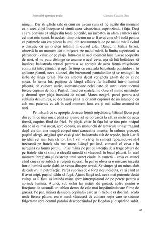 Povestiri aproape reale Cârnaru Cătălin Dan
nimeni. Dar strigătele sale oricum nu aveau cum să fie auzite din moment
ce-n acea clipă începuse să simtă acea vâscozitate cuprinzându-i faţa. Deşi
el era convins că strigă din toate puterile, nu răzbătea în afara camerei nici
cel mai mic sunet. În acelaşi timp oricum nu ar fi avut cine să-l audă pentru
că părintele său era plecat la unul din restaurantele de pe malul mării având
o discuţie cu un prieten întâlnit în cursul zilei. Dănuţ, în bătaia brizei,
observă la un moment dat o mişcare pe malul mării, la limita superioară a
pătrunderii valurilor pe plajă. Întru-cât în acel moment luna fusese acoperită
de nori, el nu putu distinge ce anume e acel ceva, aşa că luă hotărârea să
încalece balustrada terasei pentru a se apropia de acea formă mişcătoare
conturată între pământ şi apă. În timp ce escalada balustrada punându-şi în
aplicare planul, ceva alunecă din buzunarul pantalonilor şi se rostogoli în
iarba de lângă terasă. Nu era altceva decât verigheta găsită de cu zi pe
şosea. În urma lui, pajiştea de lângă clădire fu învăluită într-o lumină
plăcută, de culoare aurie, asemănătoare celei date de astrul care tocmai
fusese cuprins de nori. Puştiul, fiind cu spatele, nu observă nimic urmându-
şi drumul spre plaja inundată de valuri. Marea neagră, parcă pentru a-şi
sublinia denumirea, se desfăşura până la orizont cuprinsă de un întuneric cu
atât mai puternic cu cât în acel moment luna era şi mai adânc ascunsă de
nori.
Pe măsură ce se apropia de acea formă mişcătoare, băiatul făcea paşi
din ce în ce mai mici, până ce ajunse să se oprească la câţiva metri de acea
formă, cuprins fiind de frică. Pe plajă, chiar în faţa lui se târa prin nisipul
din ce în ce mai uscat, spre cabană, un mănunchi de tentacule uriaşe trăgând
după ele din apa neagră corpul unei caracatiţe imense. În culmea groazei,
puştiul alergă strigând spre casă şi sări balustrada atât de repede, încât l-ar fi
invidiat cel mai bun săritor. Intră val – vârtej în cameră repezindu-se să-l
trezească pe fratele său mai mare. Lângă pat însă, constată că ceva e în
neregulă cu forma patului. Puse mâna pe pat cu intenţia de a trage pătura de
pe fratele său şi simţi o răceală umedă şi vâscoasă în locul păturii. În acel
moment înregistră şi existenţa unui sunet ciudat în cameră – ceva ca atunci
când cineva se sufocă şi respiră şuierat. În pat se observa o mişcare înceată
într-o lumină aurie slabă ce venea dinspre terasă. Se simţea şi un miros slab
de cadavru în putrefacţie. Parcă cuprins de o forţă necunoscută, ca şi când ar
fi avut aripi, puştiul dădu să fugă. Ajuns lângă uşă, ceva mai puternic decât
voinţa sa îl făcu să întindă mâna spre întrerupătorul de pe perete pentru a
aprinde lumina. Atunci, sub ochii lui măriţi de groază, apăru pentru o
fracţiune de secundă un tablou demn de cele mai înspăimântătoare filme de
groază. Pe pat, întinsă deasupra copilului care ar fi trebuit să doarmă, acolo
unde fusese pătura, era o masă vâscoasă de culoare roşie care se strânse
fulgerător spre centrul patului descoperindu-l pe Bogdan şi dispărând subit.
45
 