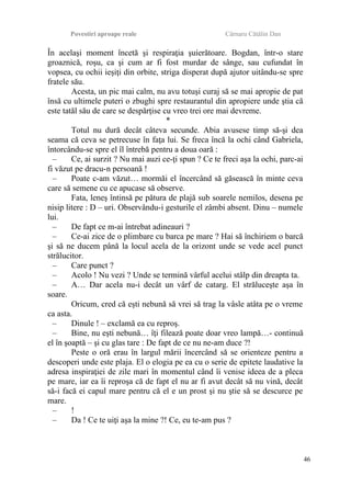 Povestiri aproape reale Cârnaru Cătălin Dan
În acelaşi moment încetă şi respiraţia şuierătoare. Bogdan, într-o stare
groaznică, roşu, ca şi cum ar fi fost murdar de sânge, sau cufundat în
vopsea, cu ochii ieşiţi din orbite, striga disperat după ajutor uitându-se spre
fratele său.
Acesta, un pic mai calm, nu avu totuşi curaj să se mai apropie de pat
însă cu ultimele puteri o zbughi spre restaurantul din apropiere unde ştia că
este tatăl său de care se despărţise cu vreo trei ore mai devreme.
*
Totul nu dură decât câteva secunde. Abia avusese timp să-şi dea
seama că ceva se petrecuse în faţa lui. Se freca încă la ochi când Gabriela,
întorcându-se spre el îl întrebă pentru a doua oară :
– Ce, ai surzit ? Nu mai auzi ce-ţi spun ? Ce te freci aşa la ochi, parc-ai
fi văzut pe dracu-n persoană !
– Poate c-am văzut… mormăi el încercând să găsească în minte ceva
care să semene cu ce apucase să observe.
Fata, leneş întinsă pe pătura de plajă sub soarele nemilos, desena pe
nisip litere : D – uri. Observându-i gesturile el zâmbi absent. Dinu – numele
lui.
– De fapt ce m-ai întrebat adineauri ?
– Ce-ai zice de o plimbare cu barca pe mare ? Hai să închiriem o barcă
şi să ne ducem până la locul acela de la orizont unde se vede acel punct
strălucitor.
– Care punct ?
– Acolo ! Nu vezi ? Unde se termină vârful acelui stâlp din dreapta ta.
– A… Dar acela nu-i decât un vârf de catarg. El străluceşte aşa în
soare.
Oricum, cred că eşti nebună să vrei să trag la vâsle atâta pe o vreme
ca asta.
– Dinule ! – exclamă ea cu reproş.
– Bine, nu eşti nebună… îţi filează poate doar vreo lampă…- continuă
el în şoaptă – şi cu glas tare : De fapt de ce nu ne-am duce ?!
Peste o oră erau în largul mării încercând să se orienteze pentru a
descoperi unde este plaja. El o elogia pe ea cu o serie de epitete laudative la
adresa inspiraţiei de zile mari în momentul când îi venise ideea de a pleca
pe mare, iar ea îi reproşa că de fapt el nu ar fi avut decât să nu vină, decât
să-i facă ei capul mare pentru că el e un prost şi nu ştie să se descurce pe
mare.
– !
– Da ! Ce te uiţi aşa la mine ?! Ce, eu te-am pus ?
46
 