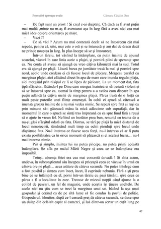 Povestiri aproape reale Cârnaru Cătălin Dan
– De fapt sunt un prost ! Şi cred c-ai dreptate. Că dacă aş fi avut puţin
mai multă ,minte nu m-aş fi aventurat aşa în larg fără a avea nici cea mai
mică idee despre orientarea pe mare.
– Vezi ?!
– Ce să văd ? Acum nu mai contează decât să ne întoarcem cât mai
repede, pentru că, uite, mai este o oră şi se întunecă şi am dat de dracu dacă
ne prinde noaptea în larg. În plus începe să se şi înnoureze.
Într-un târziu, tot vâslind la întâmplare, cu puţin înainte de apusul
soarelui, văzură în zare linia aurie a plajei, şi porniră plini de speranţe spre
ea. Nu conta că aveau să ajungă cu vreo câţiva kilometri mai la sud. Totul
era să ajungă pe plajă. Lăsară barca pe jumătate trasă la mal şi porniră spre
nord, acolo unde credeau ei că fusese locul de plecare. Mergeau paralel cu
marginea plajei, aici călcând direct în apa de mare care inunda regulat plaja,
aici mergând prin nisipul ce li se lipea de picioare. La un moment dat, fata
ţipă sfâşietor, făcându-l pe Dinu care mergea înaintea ei să tresară violent şi
să se întoarcă spre ea, tocmai la timp pentru a o vedea cum dispare în apa
puţin adâncă la câţiva metri de marginea plajei. Părea trasă de o forţă cu
mult peste puterile unei fiinţe omeneşti. În ochii ei apucă să citească o
imensă groază înainte de a nu mai vedea nimic. Se repezi spre fată şi ruşi ca
prin minune să-i găsească mâna la mică adâncime sub suprafaţă, dar în
momentul în care o apucă se simţi tras împreună cu ea spre fund fără a reuşi
să o ajute în vreun fel. Nefiind un înotător prea bun, renunţă cu teama de a
nu-şi găsi sfârşitul odată cu fata. Distrus, se târî pe plajă la mică distanţă de
locul nenorocirii, rămânând mult timp cu ochii pierduţi spre locul unde
dispăruse fata. Nu-l interesa ce fusese acea forţă, nu-l interesa că ar fi putu
exista posibilitatea ca în orice moment să păţească şi el acelaşi lucru… nu-l
mai interesa nimic.
Pur şi simplu, mintea lui nu putea pricepe, nu putea primi această
întâmplare. Se afla pe malul Mării Negre şi ceea ce se întâmplase era
imposibil.
Totuşi, absenţa fetei era cea mai concretă dovadă ! Şi abia acum,
undeva, în subconştientul său începea să priceapă ceea ce văzuse în urmă cu
câteva ore pe plajă… acea arătare de câteva secunde. Nu putea înţelege cum
a fost posibil şi simţea cum încet, încet, îl cuprinde nebunia. Fără a şti prea
bine ce se întâmplă cu el, porni într-un târziu cu paşi târşâiţi, spre ceea ce
părea a fi o localitate în zare. Trecuse de miezul nopţii când ajunse la o
colibă de pescari, un fel de magazie, unde aceştia îşi ţineau uneltele. De
acolo nici nu ştiu cum se trezi la marginea unui sat, bătând la uşa unui
gospodar şi cerând ca de pe altă lume să fie condus la postul de poliţie.
Gospodarul, bănuitor, după ce-l cercetă preţ de câteva secunde, se duse spre
un dulap din celălalt capăt al camerei, şi luă dintr-un sertar un cuţit lung pe
47
 