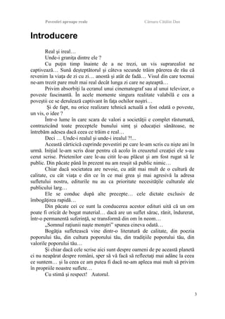 Povestiri aproape reale Cârnaru Cătălin Dan
Introducere
Real şi ireal…
Unde-i graniţa dintre ele ?
Cu puţin timp înainte de a ne trezi, un vis suprarealist ne
captivează… Sună deşteptătorul şi câteva secunde trăim părerea de rău că
revenim la viaţa de zi cu zi… anostă şi atât de fadă… Visul din care tocmai
ne-am trezit pare mult mai real decât lunga zi care ne aşteaptă…
Privim absorbiţi la ecranul unui cinematograf sau al unui televizor, o
poveste fascinantă. În acele momente singura realitate valabilă e cea a
poveştii ce se derulează captivant în faţa ochilor noştri…
Şi de fapt, nu orice realizare tehnică actuală a fost odată o poveste,
un vis, o idee ?
Într-o lume în care scara de valori a societăţii e complet răsturnată,
contrazicând toate preceptele bunului simţ şi educaţiei sănătoase, ne
întrebăm adesea dacă ceea ce trăim e real…
Deci … Unde-i realul şi unde-i irealul ?!...
Această cărticică cuprinde povestiri pe care le-am scris cu nişte ani în
urmă. Iniţial le-am scris doar pentru că acolo în creuzetul creaţiei ele s-au
cerut scrise. Prietenilor care le-au citit le-au plăcut şi am fost rugat să le
public. Din păcate până în prezent nu am reuşit să public nimic…
Chiar dacă societatea are nevoie, cu atât mai mult de o cultură de
calitate, cu cât viaţa e din ce în ce mai grea şi mai agresivă la adresa
sufletului nostru, editurile nu au ca prioritate necesităţile culturale ale
publicului larg…
Ele se conduc după alte precepte… cele dictate exclusiv de
îmbogăţirea rapidă…
Din păcate cei ce sunt la conducerea acestor edituri uită că un om
poate fi oricât de bogat material… dacă are un suflet sărac, rănit, îndurerat,
într-o permanentă suferinţă, se transformă din om în neom…
„Somnul raţiunii naşte monştri” spunea cineva odată…
Bogăţia sufletească vine dintr-o literatură de calitate, din poezia
poporului tău, din cultura poporului tău, din tradiţiile poporului tău, din
valorile poporului tău…
Şi chiar dacă cele scrise aici sunt despre oameni de pe această planetă
ci nu neapărat despre români, sper să vă facă să reflectaţi mai adânc la ceea
ce suntem… şi la ceea ce am putea fi dacă ne-am apleca mai mult să privim
în propriile noastre suflete…
Cu stimă şi respect! Autorul.
3
 