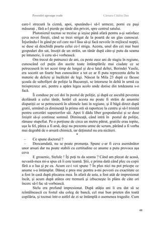 Povestiri aproape reale Cârnaru Cătălin Dan
care-l strecură la cizmă, apoi, spunându-i să-l urmeze, porni cu paşi
măsuraţi , fără a-l pierde pe tânăr din priviri, spre centrul satului.
Plutonierul tocmai se trezise şi ieşise până afară pentru a-şi satisface
ceva nevoi fireşti, când se trezi strigat de la poartă de un glas cunoscut.
Înjurându-l în gând pe cel care nu-l lăsa să-şi facă nevoile în mijlocul nopţii,
se duse să deschidă poarta celui ce-l striga. Acesta, unul din cei mai buni
gospodari din sat, însoţit de un străin, un tânăr după câte-şi putu da seama
pe întuneric, îi ceru să-i vorbească.
Om trecut de patruzeci de ani, cu peste zece ani de stagiu în regiune,
cunoscând cel puţin din auzite toate întâmplările mai ciudate ce se
petrecuseră în tot acest timp de lungul şi de-a latul deltei, Berindei Vasile,
era socotit un foarte bun cunoscător a tot ce ar fi putu reprezenta delta în
materie de delicte şi încălcări de legi. Născut la Mila 23 după ce făcuse
şcoala de subofiţeri de poliţie la Bucureşti, se întorsese în deltă în urmă cu
treisprezece ani, pentru a apăra legea acolo unde dorise din totdeauna s-o
facă.
Îi conduse pe cei doi în postul de poliţie, şi după ce ascultă povestea
dezlânată a celui tânăr, hotărî că acesta nu poate fi străin de anumite
dispariţii ce se petrecuseră în ultimele luni în regiune, şi îl băgă direct după
gratii, urmând ca dimineaţă la prima oră să raporteze la centru şi să-l trimită
pentru cercetări superiorilor săi. Apoi îi dădu liber gospodarului şi se duse
liniştit să-şi continue somnul. Dimineaţă, când intră în postul de poliţie,
rămase stupefiat. Pe o porţiune de circa un metru pătrat, gratiile erau topite,
uşa la fel, părea a fi arsă, deşi nu prezenta urme de scrum, părând a fi vorba
mai degrabă de o arsură chimică, iar deţinutul nu era nicăieri.
*
– Ce spune doctorul ?
– Deocamdată, nu se poate pronunţa. Spune c-ar fi ceva asemănător
unor arsuri dar nu poate stabili cu certitudine ce anume a putu provoca aşa
ceva
E groaznic, Stelule ! Îţi poţi tu da seama ? Când am plecat de acasă,
nevastă-mea mi-a spus că îi este teamă. Ştii, e prima dată când plec cu copii
fără a o lua şi pe ea. Acum ce-i voi spune ? În plus nici nu pot pricepe ce
anume s-a întâmplat. Dănuţ e prea mic pentru a-mi povesti cu exactitate ce
a fost în casă după plecarea mea. În afară de asta, a fost atât de impresionat
încât, şi acum după atâtea ore tremură şi izbucneşte în plâns de câte ori
încerc să-l fac să vorbească.
Stelu era profund impresionat. După atâţia ani îi era dat să se
reîntâlnească cu fostul său coleg de bancă, cel mai bun prieten din toată
copilăria, şi tocmai într-o astfel de zi se întâmplă o asemenea tragedie. Cum
48
 