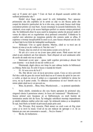 Povestiri aproape reale Cârnaru Cătălin Dan
oare ar fi putut să-l ajute ? Cum să facă să dispară această umbră din
sufletul prietenului său ?
Hotărî să-şi bage puţin nasul în cele întâmplate. Nu-i spusese
prietenului său din copilărie că în urmă cu câţi va ani făcuse parte din
corpul de detectivi particulari de la ei din oraş, corp unde fusese mult timp
considerat printre cei mai buni. Acum renunţase la această îndeletnicire. Era
căsătorit, avea copii şi de aceea înţelegea perfect ce anume simţea prietenul
său. Se întâlniseră chiar în acea seară la marginea satului de pescari unde el
venea de câţiva ani cu regularitate să-şi petreacă concediul. Uitându-se la
copilul care adormise pe marginea patului din camera unde se aflau, îl
cuprinse o tristeţe inexplicabilă la unul ca el, care fusese obişnuit ani de zile
să facă faţă la tot felul de întâmplări neobişnuite.
– Sărăcuţul. Uite ce agitat doarme. Marine, când se va trezi am să
încerc să stau şi eu de vorbă cu el. Îmi dai voie ?
– Fireşte, deşi nu cred că vei mai putea scoate ceva de la el.
– Să ştii că e ceva ce nu ţi-am spus până acum. Până acum trei ani
când m-am căsătorit am fost detectiv. Sunt obişnuit să scot amănunte utile
de acolo de unde nici nu ai crede.
– Interesant ce-mi spui – spuse tatăl copiilor privindu-şi absent fiul
cum doarme – n-ai decât să stai de vorbă cu el.
Dimineaţă, după câteva ore timp în care stătuse închis în bibliotecă
cu Dănuţ, Stelu ieşi. În ochi îi lucea o nuanţă de triumf.
– Ei. Ai scos ceva de la el ?
– Da. Dar dă-mi voie să nu-ţi povestesc acum. Ceea ce mi-a povestit
fiul tău e atât de greu de crezut încât dacă nu ar fi starea de spirit în care mi-
a vorbit, şi dacă nu mi-ar fi arătat cu o siguranţă rar întâlnită la vârsta lui
ceva, nu aş fi putut crede. Te sfătuiesc deasemenea să nu-l întrebi nici tu
nimic până când nu-ţi voi povesti eu.
– Bine, îţi promit… Bine, bine, Mustăciosule…– se pomeni spunându-
i.
Stelu zâmbi, simţindu-se din nou foarte apropiat de prietenul său,
singurul căruia îi permisese atunci, în liceu să-l numească “ Mustăciosul “.
fusese primul care începuse să se bărbierească, cu mult înainte de
terminarea anului doi de liceu. Îşi mângâie satisfăcut mustaţa impunătoare
şi zâmbi călduros tatălui celor doi copii. Îşi strânseră mâna şi se despărţiră.
În uşă, însă Stelu se hotărî să privească puţin prin casă.
– Da. Priveşte, fă-ţi meseria. Până atunci eu cred c-am să frig nişte
carne şi te invit la masă. Cred că nu am mâncat de aproape o zi. Şi cu
băutura pe care am consumat-o aseară… Nu ţi-e foame ?
– Ba da, îţi mulţumesc .
49
 