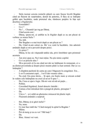 Povestiri aproape reale Cârnaru Cătălin Dan
– Stelu tocmai cerceta resturile păturii cu care fusese învelit Bogdan
când un fluierat de surprindere, destul de puternic, îl făcu să se îndrepte
grăbit spre bucătărie, unde prietenul său, rămăsese perplex în faţa uşii
deschise a frigiderului.
– Formidabil !
– Ce-i ?
– Nu !… Cheamă-l pe rog pe Dănuţ.
Când acesta sosi :
– Dănuţ, spune-mi, ai umblat tu în frigider după ce eu am plecat să
vorbesc cu nenea Stelu ?
– Nu, tată.
– Dar Bogdan s-a mai trezit după ce am plecat eu ?
– Da. Când m-am culcat eu. Da’ n-a venit la bucătărie. Am adormit
amândoi după ce mi-a povestit despre pisici.
– Ce pisici ?
Dănuţ, în loc să-i răspundă tatălui său, privi întrebător spre prietenul
acestuia.
– Am să-ţi spun eu. Nu-l mai reţine. Nu ştie nimic copilul.
– Ce-i cu pisicile alea ?
– Mi-a povestit că la ora când noi doi ne întâlneam în restaurant, ei s-
au distrat povestindu-şi despre pisici moarte până i-a luat somnul. Dar ce s-a
întâmplat ?
– A dispărut pachetul de carne pe care-l băgasem în congelator. Era…
– L-or fi consumat copii… l-or fi dat vreunui câine…
– Nu cred. Era prea târziu… Şi apoi, era foarte mare şi oricum având
în vedere cele întâmplate nu crezi că ne-ar fi spus ?…
– Da. Ceea ce spui e logic. Dă-mi voie să mă uit puţin…
– Poftim.
– Cercetând frigiderul, fostul detectiv întrebă :
– Carnea a fost introdusă într-o pungă de plastic, presupun ?
– Da.
– Uite-o ! – şi-i arătă un ghemotoc minuscul de plastic topit.
– Fluierară amândoi a surpriză.
*
– Hei, Dănuţ, ţi-ai găsit inelul ?
– Nu, nene.
– Ce mai face tatăl tău ? Când mergeţi la spital la Bogdan ?
– Mâine.
– Pot să merg şi eu cu voi ? Mă luaţi ?
– Da.
– Bine. Atunci voi veni.
50
 