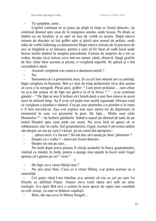 Povestiri aproape reale Cârnaru Cătălin Dan
– Te aşteptăm, nene.
Copilul continuă să se joace pe plajă în timp ce fostul detectiv, îşi
continuă drumul spre casa de la marginea satului, unde locuia. Pe drum se
întâlni cu un localnic şi se opri să stea de vorbă cu acesta. După câteva
minute de discuţie îşi luă grăbit adio şi plecă spre postul de poliţie, unde
stătu de vorbă îndelung cu plutonierul După câteva minute de la plecarea de
aici se răzgândi şi se întoarse, pentru a cere să fie lăsat să vadă locul unde
fusese închis tânărul în noaptea precedentă. Extrem de surprins de c ele ce
vedea, începu să-şi noteze ceva într-un carnet, când, observă, lângă gratiile
de fier, chiar între acestea şi perete, o verighetă superbă. Se aplecă şi o luă
cercetând-o atent.
– Această verighetă este cumva a dumneavoastră ?
– Nu.
– Înseamnă că-i a prietenului meu. Şi cu cel mai natural aer cu putinţă,
băgă verigheta în buzunar, fără a-i mai da timp poliţistului să-şi dea seama
că ceva e în neregulă. Plecă apoi, grăbit: “ Cam prost poliţaiul… oare chiar
nu şi-a dat seama că de fapt am găsit-o la el în birou ? “ – şi-şi continuă
gândul – “ De fapt ar mai fi trebuit să-l întreb dacă a mai fost cineva în acest
arest în ultimul timp. Aş fi avut cel puţin mai multă siguranţă. Oricum cred
că verigheta a pierdut-o tânărul. Cea pe care pretindea c-a pierdut-o în mare
o fi fost nevastă-sa. Aşa s-ar explica mai uşor starea lui de deprimare în
momentul în care s-a prezentat la post. De fapt… Multe sunt căile
Domnului !” – îşi încheie gândurile luând-o uşurel pe drumul de ţară, de pe
malul Dunării spre casa unde era cazat. Nu avea însă să apuce să se
odihnească, căci în curte, fiul gospodarului, Gigel, tocmai îi povestea tatălui
său despre un om pe care-l văzuse pe un canal din apropiere :
– …părea mort. Ce facem ? Să mă duc să-l anunţ pe dom’ plutonier ?
– Despre ce-i vorba ? - interveni fostul detectiv.
– Despre un om pe care…
Nu mult după aceea puteau fi văzuţi amândoi în barca gospodarului,
vâslind cu rândul, în forţă, pentru a ajunge mai repede la locul unde Gigel
spunea că-l găsise pe cel “ mort “
*
– De fapt, ce-u văzut băieţii mei ?
– Nu ştiu prea bine. Ceea ce a văzut Dănuţ, s-ar putea asemui cu o
caracatiţă.
– Cel puţin când l-am întrebat şi-a amintit că era ca cel pe care l-a
filmele cu delfinul Fliper. Atunci mi-a venit ideea să-i arăt un atlas
zoologic. S-a oprit fără nici o ezitare la acea specie de sepie care seamănă
cu cele uriaşe cu care se hrănesc caşaloţii.
– Bine, dar aşa ceva în Marea Neagră…
51
 