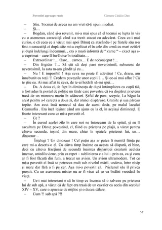 Povestiri aproape reale Cârnaru Cătălin Dan
– Ştiu. Tocmai de aceea nu am vrut să-ţi spun imediat.
– Şi…
– Bogdan, când şi-a revenit, mi-a mai spus că el tocmai se lupta în vis
cu o asemenea caracatiţă când s-a trezit atacat cu adevărat. Ceea ce-i mai
curios, e că ceea ce a văzut mai apoi Dănuţ ca atacându-l pe fratele său n-a
fost o caracatiţă ci după câte mi-a explicat el în cele din urmă cu mari ezitări
şi după îndelungi îndemnuri, , era o masă informă de “ carne “ – exact aşa s-
a exprimat – care îl învăluise în totalitate…
– Extraordinar !… Oare… carnea… E de neconceput !…
– Din frigider ?… Să ştii că deşi pare neverosimil, nebunesc de
neverosimil, la asta m-am gândit şi eu…
– Nu ! E imposibil ! Aşa ceva nu poate fi adevărat ! Ce, dracu, am
înnebunit cu toţii ?! Credem poveştile unor copii ?… Şi ce-ai mai aflat ? Că
te ştiu eu. Ai mai aflat tu ceva, de te-ai hotărât să-mi spui…
– Da. A doua zi, de fapt în dimineaţa de după întâmplarea cu copii tăi,
a fost adus la postul de poliţie un tânăr care povestea că i-a dispărut prietena
trasă de un monstru marin în adâncuri. Şeful de post, sceptic, l-a băgat la
arest pentru a-l cerceta a doua zi, dar atunci dispăruse. Gratiile şi uşa păreau
topite. Am avut însă norocul să dau de acest tânăr, pe malul lacului
Ceamurlia . Era încă leşinat când am ajuns eu la el, în aceiaşi dimineaţă. E
foarte interesant ceea ce mi-a povestit el.
– Ce ?
– În cursul acelei zile în care noi ne întorceam de la spital, şi eu îl
ascultam pe Dănuţ povestind, el, fiind cu prietena pe plajă, a văzut pentru
câteva secunde, ieşind din mare, chiar în spatele prietenei lui, un…
dinozaur…
Înţelegi ? Un dinozaur ! Cel puţin aşa ar putea fi numită fiinţa pe
care mi-a descris-o el. Cu câtva timp înainte ca acesta să dispară, ei bine,
deci cu câteva fracţiuni de secundă înaintea dispariţiei creaturii aceleia
imense, antediluviene, prin ea repet – sublinierea e a lui – prin ea, ca şi cum
ar fi fost făcută din fum, a trecut un avion. Un avion ultramodern. Tot ce
mi-a povestit el însă se petrecea mult sub nivelul mării, undeva, între nisip
şi mare dar fără a fi pe cer. Aşa mi-a povestit el. Prietenul său îl privea
prostit. Cu un asemenea mister nu ar fi visat că se va întâlni vreodată în
viaţă.
– Ce-i mai interesant e că în timp ce încerca să o salveze pe prietena
lui de sub apă, a văzut că de fapt era trasă de un cavaler ca aceia din secolul
XIV – XV, care o apucase de mijloc şi o ducea călare.
– Cum ?! sub apă ?!!
52
 