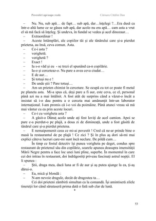 Povestiri aproape reale Cârnaru Cătălin Dan
– Nu. Nu, sub apă… de fapt… sub apă, dar…înţelegi ?…Era dusă ca
într-o altă lume ce se găsea sub apă, dar acolo nu era apă… cam asta a vrut
el să mă facă să înţeleg. Şi undeva, în fundal se vedea şi acel dinozaur…
– Extraordinar !
– Aceste întâmplări, ale copiilor tăi şi ale tânărului care şi-a pierdut
prietena, au însă, ceva comun. Asta.
– Ce-i asta ?
– verighetă.
– verighetă ?
– Exact !
– Ia s-o văd şi eu - se trezi el spunând ca-n copilărie.
– Ia-o şi cerceteaz-o. Nu pare a avea ceva ciudat…
– E de aur…
– Şi totuşi nu e !
– De unde ştii ? Pare totuşi…
– Am un prieten chimist în cercetare. Se ocupă cu tot ce poate fi metal
pe planeta asta. Mi-a spus că, deşi pare a fi aur, este ceva, ce el, personal
până azi nu a mai întâlnit. A fost atât de surprins când a văzut-o încât a
insistat să i-o dau pentru a o cerceta mai amănunţit într-un laborator
internaţional. I-am promis că i-o voi da poimâine. Până atunci vreau să mă
mai vântur cu ea prin aceste locuri.
– Ce-i cu verigheta asta ?
– A găsit-o Dănuţ acolo unde aţi fost loviţi de acel camion. Apoi se
pare c-a pierdut-o pe plajă, a doua zi de dimineaţă, unde a fost găsită de
tânărul care şi-a pierdut prietena.
– E nemaipomenit ceea ce mi-ai povestit ! Cred că ne-ar prinde bine o
masă la restaurantul de pe plajă ! Ce zici ? Şi în plus aş dori să-mi mai
explici câteva lucruri care-mi sunt încă neclare. De pildă cum…
În timp ce fostul detectiv îşi punea verigheta pe deget, condus spre
restaurant de prietenul său din copilărie, soarele apunea deasupra imensităţii
Mării Negre pentru a face loc unei luni pline, superbe. În momentul în care
cei doi intrau în restaurant, doi îndrăgostiţi priveau fascinaţi astrul nopţii. El
îi spunea :
– Ştii, draga mea, dacă luna ar fi de aur şi aş putea ajunge la ea, ţi-aş
dărui-o.
– Ea, mică şi blondă :
– N-am nevoie dragule, decât de dragostea ta…
Cei doi prieteni zâmbiră simultan ca la comandă. Îşi amintiseră zilele
tinereţii lor când sărutaseră prima dată o fată sub clar de lună.
*
53
 