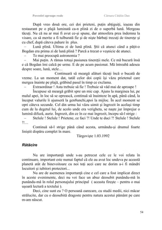 Povestiri aproape reale Cârnaru Cătălin Dan
După vreo două ore, cei doi prieteni, puţin abţiguiţi, ieşeau din
restaurant pe o plajă luminată ca-n plină zi de o superbă lună. Mergeau
tăcuţi. Nu că nu ar mai fi avut ce-şi spune, dar atmosfera prea îndemna la
visare, ca să merite a fi tulburată fie şi de nişte bărbaţi trecuţi de tinereţe şi
cu chef, după câteva pahare în plus.
– Lună plină. Ultima zi de lună plină. Ştii că atunci când a păţit-o
Bogdan era prima zi de lună plină ? Parcă a trecut o veşnicie de atunci.
– Te mai preocupă astronomia ?
– Mai puţin. A rămas totuşi pasiunea tinereţii mele. Ce mă bucură însă
e că Bogdan îmi calcă pe urme. E de pe acum pasionat. Mă întreabă adesea
despre soare, lună, stele…
Continuară să meargă alături tăcuţi încă o bucată de
vreme. La un moment dat, tatăl celor doi copii îşi văzu prietenul care
mergea înainte pe plajă, grăbind pasul în timp ce exclama.
– Extraordinar ! Asta trebuie să fie ! Trebuie să văd mai de aproape !
Începuse să meargă grăbit spre un mic cap. Ajuns la marginea lui, pe
malul apei, în loc să se oprească, continuă să înainteze în apă, până când, la
început valurile îi ajunseră la gen8unchi,apoi la mijloc. În acel moment se
opri câteva secunde. Cel din urma lui văzu uimit şi îngrozit în acelaşi timp
cum de la degetul lui, de acolo unde era verigheta, se naşte jur împrejur o
lumină difuză, aurie. Îngrozit, din ce în ce mai îngrozit, începu să-l strige :
– Stelule ! Stelule ! Prietene, ce faci ?! Unde te duci ?! Stelule ! Stelule
!!…
Continuă să-l strige până când acesta, urmându-şi drumul foarte
liniştit dispăru complet în mare.
Târgovişte 1.03.1992
Rătăcire
Nu are importanţă unde s-au petrecut cele ce le voi relata în
continuare, important este numai faptul că ele au avut loc undeva pe această
planetă atât de binevoitoare cu noi toţi acei care ne dorim a-i fi mândri
locuitori şi iubitori protectori...
Nu are de asemenea importanţă cine e cel care a fost implicat direct
în aceste evenimente, deci nu voi face un abuz deosebit punându-mă în
punându-mă în rolul personajului principal ( aceasta fireşte – pentru o mai
uşoară lectură a textului ).
Deci, cine sunt eu ? O persoană oarecare, cu studii medii, nici măcar
strălucite, dar cu o deosebită dragoste pentru natura acestui pământ pe care
m-am născut.
54
 