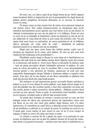 Povestiri aproape reale Cârnaru Cătălin Dan
De mici, noi, cei câţiva copii de pe lângă ferma de pe vârful măgurii
eram însoţitorii fideli ai slujnicelor de aici în peregrinările lor după fructe de
pădure pentru pregătirea diverselor delicatese ce se serveau în anumite
ocazii la conac.
Pe atunci eram un ţânc numai bun de trimis să-şi petreacă timpul pe
sub fustele mă-si. Dar vedeţi dumneavoastră, eu începusem deja să-mi
manifest personalitatea aceea egoistă care mai târziu avea să mă arunce în
vârtejul evenimentelor pe care am de gând să vi le înfăţişez. Poate că ceea
ce avea să mi se întâmple la împlinirea vârstei de douăzeci şi unu de ani îşi
are rădăcinile în viaţa dusă de mine la acel conac din mirifica vale. Nu pot
spune însă acest lucru cu certitudine, de aceea permiteţi-mi să vă înfăţişez
câteva episoade ale vieţii mele de copil , rămânând să judecaţi
dumneavoastră în ce măsură am sau nu dreptate.
După cum am spus, eram foarte des întâlnit printre copiii care le
însoţeau pe slujnicele de la conac, prin pădure. Şi cine nu ştie cum sunt
slujnicele din totdeauna şi de pretutindeni !...
Plimbările acelea lungi te făceau în scurt timp să te familiarizezi cu
pădurea într-atât încât nu mai dădeai atenţie decât faptelor ieşite din comun
ce se petreceau sub poala ei. Acest lucru făcea ca discuţiile să alunece uşor
– uşor pe panta poveştilor despre întâmplări petrecute în pădure. Şi cum
eram la vârsta poveştilor pe care le ascultam fără a avea discernământul
necesar pentru a tria adevărul de ficţiune, ajunsesem să cred cele mai
imposibile fantasmagorii despre blânda şi frumoasa pădure a regiunii mele
natale. Este deci, de la sine înţeles că am făcut cunoştinţă cu pădurea mai
mult din poveşti decât din experienţă proprie.
Îmi amintesc că mă impresionau grozav poveştile despre spiriduşi şi
duhuri ce şi-ar fi avut sălaşul în inima pădurii, care după miezul nopţii ar fi
ieşit din pământ sau din scorburi pentru a face bine oamenilor nevoiaşi sau
din contră, pentru a aduce nenorociri. Inima pădurii... Dădeam acestor două
cuvinte un sens special. Poate şi unde, la insistentele mele întrebări, nimeni
nu-mi spusese vreodată unde se află de fapt această inimă.
Vă puteţi deci închipui că urmare a acestor poveşti cu care am fost
îndopat vreme de câţiva ani, ajunsesem grozav de superstiţios, lucru care
mă făcea să nu calc nici mort prin pădure după lăsarea serii. Ca atare
ajunsesem a fi considerat un copil fricos şi datorită acestui lucru începusem
să am probleme cu părinţii şi cu colegii de joacă. În realitate nu cred că s-ar
fi putut găsi vreun martor al unei ocazii în care să nu fi avut curajul să
angajez o luptă cu cineva fie chiar mai mare ca mine.
Ca urmare a acestui fel de a gândi am ajuns ca în perioada în care
aveam să împlinesc şase ani să pun foc pădurii imense de la nord de conac.
Iată c8um s-au petrecut lucrurile : surioara mea mai mică se îmbolnăvise, şi
55
 