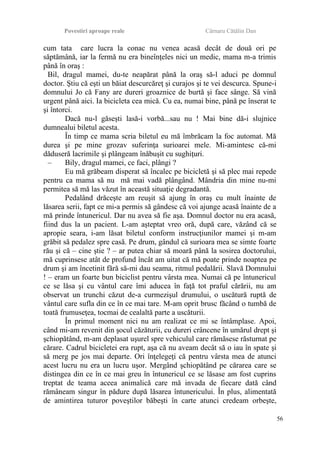 Povestiri aproape reale Cârnaru Cătălin Dan
cum tata care lucra la conac nu venea acasă decât de două ori pe
săptămână, iar la fermă nu era bineînţeles nici un medic, mama m-a trimis
până în oraş :
Bil, dragul mamei, du-te neapărat până la oraş să-l aduci pe domnul
doctor. Ştiu că eşti un băiat descurcăreţ şi curajos şi te vei descurca. Spune-i
domnului Jo că Fany are dureri groaznice de burtă şi face sânge. Să vină
urgent până aici. Ia bicicleta cea mică. Cu ea, numai bine, până pe înserat te
şi întorci.
Dacă nu-l găseşti lasă-i vorbă...sau nu ! Mai bine dă-i slujnice
dumnealui biletul acesta.
În timp ce mama scria biletul eu mă îmbrăcam la foc automat. Mă
durea şi pe mine grozav suferinţa surioarei mele. Mi-amintesc că-mi
dăduseră lacrimile şi plângeam înăbuşit cu sughiţuri.
– Bily, dragul mamei, ce faci, plângi ?
Eu mă grăbeam disperat să încalec pe bicicletă şi să plec mai repede
pentru ca mama să nu mă mai vadă plângând. Mândria din mine nu-mi
permitea să mă las văzut în această situaţie degradantă.
Pedalând drăceşte am reuşit să ajung în oraş cu mult înainte de
lăsarea serii, fapt ce mi-a permis să gândesc că voi ajunge acasă înainte de a
mă prinde întunericul. Dar nu avea să fie aşa. Domnul doctor nu era acasă,
fiind dus la un pacient. L-am aşteptat vreo oră, după care, văzând că se
apropie seara, i-am lăsat biletul conform instrucţiunilor mamei şi m-am
grăbit să pedalez spre casă. Pe drum, gândul că surioara mea se simte foarte
rău şi că – cine ştie ? – ar putea chiar să moară până la sosirea doctorului,
mă cuprinsese atât de profund încât am uitat că mă poate prinde noaptea pe
drum şi am încetinit fără să-mi dau seama, ritmul pedalării. Slavă Domnului
! – eram un foarte bun biciclist pentru vârsta mea. Numai că pe întunericul
ce se lăsa şi cu vântul care îmi aducea în faţă tot praful cărării, nu am
observat un trunchi căzut de-a curmezişul drumului, o uscătură ruptă de
vântul care sufla din ce în ce mai tare. M-am oprit brusc făcând o tumbă de
toată frumuseţea, tocmai de cealaltă parte a uscăturii.
În primul moment nici nu am realizat ce mi se întâmplase. Apoi,
când mi-am revenit din şocul căzăturii, cu dureri crâncene în umărul drept şi
şchiopătând, m-am deplasat uşurel spre vehiculul care rămăsese răsturnat pe
cărare. Cadrul bicicletei era rupt, aşa că nu aveam decât să o iau în spate şi
să merg pe jos mai departe. Ori înţelegeţi că pentru vârsta mea de atunci
acest lucru nu era un lucru uşor. Mergând şchiopătând pe cărarea care se
distingea din ce în ce mai greu în întunericul ce se lăsase am fost cuprins
treptat de teama aceea animalică care mă invada de fiecare dată când
rămâneam singur în pădure după lăsarea întunericului. În plus, alimentată
de amintirea tuturor poveştilor băbeşti în carte atunci credeam orbeşte,
56
 