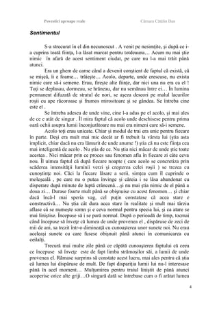 Povestiri aproape reale Cârnaru Cătălin Dan
Sentimentul
S-a strecurat în el din necunoscut . A venit pe nesimţite, şi după ce i-
a cuprins toată fiinţa, l-a lăsat marcat pentru totdeauna… Acum nu mai ştie
nimic în afară de acest sentiment ciudat, pe care nu l-a mai trăit până
atunci.
Era un ghem de carne când a devenit conştient de faptul că există, că
se mişcă, îi e foame… trăieşte… Acolo, departe, unde crescuse, nu exista
nimic care să-i semene. Erau, fireşte alte fiinţe, dar nici una nu era ca el !
Toţi se deplasau, dormeau, se hrăneau, dar nu semănau între ei… În lumina
permanent difuzată de stratul de nori, se aşeza deseori pe malul lacurilor
roşii cu ape răcoroase şi frumos mirositoare şi se gândea. Se întreba cine
este el .
Se întreba adesea de unde vine, cine l-a adus pe el acolo, şi mai ales
de ce e atât de singur . Îl mira faptul că acolo unde deschisese pentru prima
oară ochii asupra lumii înconjurătoare nu mai era nimeni care să-i semene.
Acolo toţi erau unicate. Chiar şi modul de trai era unic pentru fiecare
în parte. Deşi era mult mai mic decât ar fi trebuit la vârsta lui (ştia asta
implicit, chiar dacă nu era lămurit de unde anume !) ştia că nu este fiinţa cea
mai inteligentă de acolo . Nu ştia de ce. Nu ştia nici măcar de unde ştie toate
acestea . Nici măcar prin ce proces sau fenomen afla în fiecare zi câte ceva
nou. Îl uimea faptul că după fiecare noapte ( care acolo se concretiza prin
scăderea intensităţii luminii verzi şi creşterea celei roşii ) se trezea cu
cunoştinţe noi. Căci la fiecare lăsare a serii, simţea cum îl cuprinde o
moleşeală , pe care nu o putea învinge şi căreia i se lăsa abandonat cu
disperare după minute de luptă crâncenă…şi nu mai ştia nimic de el până a
doua zi… Durase foarte mult până se obişnuise cu acest fenomen… şi chiar
dacă încă-l mai speria vag, cel puţin constatase că acea stare e
constructivă… Nu ştia cât dura acea stare în realitate şi mult mai târziu
aflase că se numeşte somn şi e ceva normal pentru specia lui, şi ca atare se
mai liniştise. Începuse să i se pară normal. După o perioadă de timp, tocmai
când începuse să înveţe că lumea de unde provenea el , dispăruse de zeci de
mii de ani, sa trezit într-o dimineaţă cu cunoaşterea unor sunete noi. Nu erau
aceleaşi sunete cu care fusese obişnuit până atunci în comunicarea cu
ceilalţi.
Trecură mai multe zile până ce căpătă cunoaşterea faptului că ceea
ce începuse să înveţe este de fapt limba strămoşilor săi, a lumii de unde
provenea el. Rămase surprins să constate acest lucru, mai ales pentru că ştia
că lumea lui dispăruse de mult. De fapt dispariţia lumii lui nu-l interesase
până în acel moment… Mulţumirea pentru traiul liniştit de până atunci
acoperise orice alte griji…O singură dată se întrebase cum o fi arătat lumea
4
 