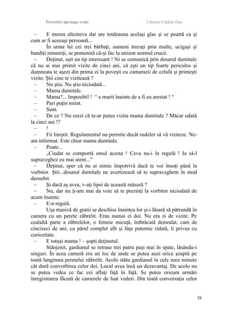 Povestiri aproape reale Cârnaru Cătălin Dan
– E mereu altcineva dar are totdeauna acelaşi glas şi se poartă ca şi
cum ar fi aceeaşi persoană...
În urma lui cei trei bărbaţi, oameni trecuţi prin multe, ucigaşi şi
bandiţi renumiţi, se pomeniră că-şi fac la unison semnul crucii.
– Deţinut, eşti un tip interesant ! Ni se comunică prin dosarul dumitale
că nu ai mai primit vizite de cinci ani, că eşti un tip foarte periculos şi
dumneata te aşezi din prima zi la poveşti cu camarazii de celulă şi primeşti
vizite. Ştii cine te vizitează ?
– Nu ştiu. Nu ştiu niciodată...
– Mama dumitale.
– Mama?... Imposibil ! “ a murit înainte de a fi eu arestat ! “
– Pari puţin mirat.
– Sunt.
– De ce ? Nu crezi că te-ar putea vizita mama dumitale ? Măcar odată
la cinci ani !?
– !
– Fii liniştit. Regulamentul nu permite decât rudelor să vă viziteze. Ne-
am informat. Este chiar mama dumitale.
– Poate...
„Ciudat se comportă omul acesta ! Ceva nu-i în regulă ! Ia să-l
supraveghez eu mai atent...”
– Deţinut, sper că nu ai nimic împotrivă dacă te voi însoţi până la
vorbitor. Ştii...dosarul dumitale ne avertizează să te supraveghem în mod
deosebit.
– Şi dacă aş avea, v-aţi lipsi de această măsură ?
– Nu, dar nu ţi-am mai da voie să te prezinţi la vorbitor niciodată de
acum înainte.
– E-n regulă.
Uşa masivă de gratii se deschise înaintea lor şi-i lăsară să pătrundă în
camera cu un perete zăbrelit. Erau numai ei doi. Nu era zi de vizite. Pe
cealaltă parte a zăbrelelor, o femeie micuţă, îmbrăcată demodat, cam de
cincizeci de ani, cu părul complet alb şi faţa puternic ridată, îi privea cu
curiozitate.
– E totuşi mama ! – şopti deţinutul.
Stânjenit, gardianul se retrase trei patru paşi mai în spate, lăsându-i
singuri. În acea cameră era un loc de unde se putea auzi orice şoaptă pe
toată lungimea peretelui zăbrelit. Acolo stătu gardianul în cele zece minute
cât dură convorbirea celor doi. Locul avea însă un dezavantaj. De acolo nu
se putea vedea ce fac cei aflaţi faţă în faţă. Se putea oricum urmări
înregistrarea făcută de camerele de luat vederi. Din toată conversaţia celor
58
 
