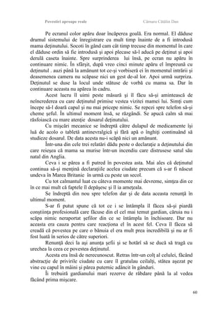 Povestiri aproape reale Cârnaru Cătălin Dan
Pe ecranul color apăru doar încăperea goală. Era normal. El dăduse
drumul sistemului de înregistrare cu mult timp înainte de a fi introdusă
mama deţinutului. Socoti în gând cam cât timp trecuse din momentul în care
el dăduse ordin să fie introdusă şi apoi plecase să-l aducă pe deţinut şi apoi
derulă caseta înainte. Spre surprinderea lui însă, pe ecran nu apăru în
continuare nimic. În sfârşit, după vreo cinci minute apăru el împreună cu
deţinutul . auzi până la amănunt tot ce-şi vorbiseră ei în momentul intrării şi
deasemenea camera nu scăpase nici un gest de-al lor. Apoi urmă surpriza.
Deţinutul se duse la locul unde stătuse de vorbă cu mama sa. Dar în
continuare aceasta nu apărea în cadru.
Acest lucru îl uimi peste măsură şi îl făcu să-şi amintească de
neîncrederea cu care deţinutul primise vestea vizitei mamei lui. Simţi cum
începe să-l doară capul şi nu mai pricepe nimic. Se repezi spre telefon să-şi
cheme şeful. În ultimul moment însă, se răzgândi. Se apucă calm să mai
răsfoiască cu mare atenţie dosarul deţinutului.
Cu mişcări mecanice se îndreptă către dulapul de medicamente îşi
luă de acolo o tabletă antinevralgică şi fără apă o înghiţi continuând să
studieze dosarul. De data acesta nu-i scăpă nici un amănunt.
Într-una din cele trei relatări dădu peste o declaraţie a deţinutului din
care reieşea că mama sa murise într-un incendiu care distrusese satul său
natal din Anglia.
Ceva i se părea a fi putred în povestea asta. Mai ales că deţinutul
continua să-şi menţină declaraţiile acelea ciudate precum că s-ar fi născut
undeva în Marea Britanie în urmă cu peste un secol.
Cu tot calmantul luat cu câteva momente mai devreme, simţea din ce
în ce mai mult că faptele îl depăşesc şi îl ia ameţeala.
Se îndreptă din nou spre telefon dar şi de data aceasta renunţă în
ultimul moment.
S-ar fi putut spune că tot ce i se întâmpla îl făcea să-şi piardă
conştiinţa profesională care făcuse din el cel mai temut gardian, căruia nu i
scăpa nimic neraportat şefilor din ce se întâmpla în închisoare. Dar nu
aceasta era cauza pentru care reacţiona el în acest fel. Ceva îl făcea să
creadă că povestea pe care o bănuia el era mult prea incredibilă şi nu ar fi
fost luată în serios de către superiori.
Renunţă deci la aşi anunţa şefii şi se hotărî să se ducă să tragă cu
urechea la ceea ce povestea deţinutul.
Acesta era însă de nerecunoscut. Retras într-un colţ al celulei, făcând
abstracţie de privirile ciudate cu care îl gratulau ceilalţi, stătea aşezat pe
vine cu capul în mâini şi părea puternic adâncit în gânduri.
Îi trebuiră gardianului mari rezerve de răbdare până la al vedea
făcând prima mişcare.
60
 