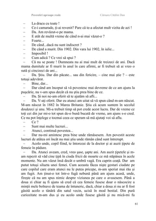 Povestiri aproape reale Cârnaru Cătălin Dan
– La dracu cu toate !
– Ce-i camarade, ţi-ai revenit? Pare că te-a afectat mult vizita de azi !
– Da. Am revăzut-o pe mama.
– E atât de multă vreme de când n-ai mai văzut-o ?
– Foarte...
– De când...dacă nu sunt indiscret ?
– De când a murit. Din 1902. Din vara lui 1902, în iulie...
– Imposibil !
– Cum adică ? Ce vrei să spui ?
– Că nu se poate ! Dumneata nu ai mai mult de treizeci de ani. Dacă
mama dumitale ar fi murit în anul în care afirmi, ar fi trebuit să ai vreo o
sută şi cincizeci de ani...
– Da. Ştiu. Dar din păcate... sau din fericire, – cine mai ştie ? – este
totuşi adevărat.
– Bine, dar...
– Dar când am început să vă povestesc mai devreme de ce am ajuns la
puşcărie, nu v-am spus decât că nu ştiu prea bine de ce.
– Da. Şi noi ne-am oferit să te ajutăm să afli...
– Da. V-aţi oferit. Dar eu atunci am uitat să vă spun când m-am născut.
M-am născut în 1882 în Marea Britanie. Ştiu că acum suntem în secolul
douăzeci şi unu. Mi-a trebuit timp să pot crede acest lucru. Dar de vreme ce
toţi cei din jur mi-o tot spun de-o bună bucată de vreme, am ajuns s-o cred.
Ce nu pot înţelege e tocmai ceea ce speram să mă ajutaţi voi să aflu.
– Ce ?
– Sunt mai multe lucruri...
– Atunci, continuă povestea...
– Dar nu-mi amintesc prea bine unde rămăsesem. Am povestit aceste
lucruri de atâtea ori încât nu mai ştiu unde rămân când sunt întrerupt.
– Acolo unde, copil fiind, te întorceai de la doctor şi ai auzit ţipete de
femeie în pădure.
– Da. Atunci aveam, cred, vreo şase, şapte ani. Am auzit ţipetele şi m-
am repezit să văd cine ţipă în ciuda fricii de moarte ce mă stăpânea în acele
momente. Nu am văzut însă decât o umbră vagă. Era caprin ceaţă. Dar am
putut totuşi silueta unei femei. Cum aceasta făcea nişte gesturi ciudate pe
care copilul care eram atunci nu le putea pricepe, m-am speriat mai rău şi
am fugit. Am ţinut-o tot într-o fugă nebună până am ajuns acasă, unde,
fireşte că nu am spus nimic despre viziunea pe care o avusesem. Până a
doua zi chiar aş fi ajuns să cred că cea femeie fusese doar o născocire a
minţii mele bolnave de teama de întuneric, dacă, chiar a doua zi nu ar fi fost
găsită acolo o tânără din satul vecin, ucisă în mod bestial. Din pură
curiozitate m-am dus şi eu acolo unde fusese găsită şi nu mică-mi fu
61
 