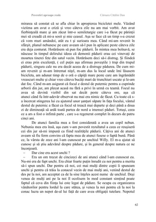 Povestiri aproape reale Cârnaru Cătălin Dan
mirarea să constat că se afla chiar în apropierea bicicletei mele. Văzând
victima am avut o criză şi vreo câteva zile nu am mai vorbit. Am avut
fierbinţeală mare şi am zăcut într-o semiletargie care i-a făcut pe părinţii
mei să creadă că mi-a sosit şi mie ceasul. Aşa se face că un timp s-a crezut
că vom muri amândoi, atât eu t şi surioara mea. Când mi-am revenit în
sfârşit, planul nebunesc pe care aveam să-l pun în aplicare peste câteva zile
era deja conturat. Hotărâsem să pun foc pădurii. În mintea mea bolnavă, se
născuse în timpul delirului ideea că demonii pădurii erau cei vinovaţi de
moartea tinerei fete din satul vecin. Hotărâsem deci să-i distrug. Şi fiindcă
ei erau prin excelenţă, ( cel puţin aşa afirmau poveştile ) trup din trupul
pădurii, singura cale nu era decât aceea de a distruge pădurea. De cum mi-
am revenit şi m-am întremat niţel, m-am dus la locul unde îmi lăsasem
bicicleta, am adunat timp de o oră o căpiţă mare peste care am îngrămădit
vreascuri multe şi chiar vreo câteva bucăţi mari de trunchiuri uscate şi le-am
dat foc. Când m-am asigurat că focul e destul de puternic pentru a cuprinde
arborii din jur, am plecat acasă nu fără a privi în urmă cu teamă. Focul nu
avea să devină vizibil din sat decât peste câteva ore, aşa că
atunci când fu într-adevăr observat nu mai era nimic de făcut. Cu toate că s-
a încercat stingerea lui cu ajutorul unor şanţuri săpate în faţa focului, vântul
destul de puternic a făcut ca focul să treacă mai departe şi deci până a doua
zi de dimineaţă să ardă toată partea de nord a imensei păduri. Totuşi, ceea
ce a ars a fost o infimă parte , care s-a regenerat complet în decurs de patru
cinci ani.
De atunci familia mea a fost considerată a avea un copil nebun.
Nebunia mea era însă, aşa cum v-am povestit rezultatul a ceea ce reuşiseră
cei din jur să-mi impună ca fiind realităţile pădurii. Câţiva ani de atunci
aveam să fiu ferm convins că fapta mea de atunci fusese o faptă bună. Până
ce, la vârsta de zece ani l-am cunoscut pe unchiul Willy. El m-a ajutat să
cunosc şi să ştiu adevărul despre pădure, şi în general despre natura ce ne
înconjoară.
– Dar cine era acest unchi ?
– Era un om trecut de cincizeci de ani atunci când l-am cunoscut eu.
Nu-mi era de fapt unchi. Era chiar foarte puţin înrudit cu noi pentru a merita
să-i spun unchi. Dar pentru că noi, cei mai mulţi dintre copii îi spuneam
unchi şi pentru că trăia la conacul vecin de mai mulţi ani, venind destul de
des pe la noi, am acceptat ca de la sine înţeles acest nume de unchiul. Deşi
venea de mulţi ani pe la noi îl ocolisem în mod constant simţind poate
faptul că ceva din fiinţa lui este legat de pădure. Se ocupa cu organizarea
vânătorilor pentru lordul la care stătea, şi venea la noi pentru că la noi la
conac lucra un nepot de-al lui faţă de care avea obligaţii tutelare. Nepotul
62
 