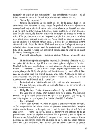 Povestiri aproape reale Cârnaru Cătălin Dan
respectiv, un copil un pic cam scrântit – aşa consideram eu atunci – nu-şi
iubea însă de loc tutorele, făcând tot posibilul să-l vadă cât mai rar.
– Şi cum l-ai cunoscut ?
– Simplu. Începusem să fiu ocolit de cei de la conac după ce se
constatase că eu fusesem cel care pusese foc pădurii. Ca urmare ajunsesem
un copil mai singuratic decât oricare din cei de vârsta mea din acel sat. Într-
o zi, pe când mă întorceam de la biserică, m-am întâlnit cu un grup de copii,
care fie din răutate, fie din pură distracţie au început să arunce cu pietre în
mine. Fiind prea departe pentru a mă putea apropia de ei, am pus şi eu mâna
pe o piatră şi am aruncat în direcţia lor. Prima piatră pe care am aruncat-o,
dar şi singura şi-a nimerit perfect ţinta. L-a lovit pe cel mai mare dintre
atacatorii mei, drept în frunte lăsându-i un semn însângerat deasupra
ochiului stâng, semn pe care apoi l-a purtat toată viaţa. Nici nu am apucat
bine să-mi savurez victoria căci am simţit o mână grea pe umăr şi am auzit
în spatele meu un glas cald :
– Niciodată să nu răspunzi răutăţii cu răutate. Asta nici animalele nu o
fac.
M-am întors speriat şi surprins totodată. Mă frapase afirmaţia lui. L-
am privit tăcut câteva clipe fără a reuşi să-mi găsesc stăpânirea de sine.
Unchiul Willy deşi nu depăşise cu mult cincizeci de ani, părea deja un
bătrân venerabil. Avea o barbă lungă, bogată împreunându-se cu o
mustaţă bogată la fel de albă şi faţa străbătută de sute de riduri adânci. Dar
ceea ce impunea la el din primul moment erau ochii. Nişte ochi în care se
citea cutezanţa sprijinită pe o imensă bunătate. Văzându-i ochii, mi-a pierit
toată teama şi am îndrăznit să îl contrazic :
– Ba nu-i adevărat ! Animalele sunt rele. Sunt mai rele ca oamenii.
– Nu, copilul meu, animalele nu sunt rele decât cu aceia care-s răi cu
ele. Cum te numeşti tu ?
– Philip Harrison. Pe tine ştiu cum te cheamă. Eşti unchiul Willy.
– Da. Aşa mi se spune. Dar numele meu nu-i acesta. Mă numesc
Daniel. Dar poţi să-mi spui unchiul Willy dacă aşa-ţi place. Ştii Philip, aş
dori să ştiu şi eu de ce se spune că ai dat foc pădurii ? E adevărat ?
– Da. E adevărat.
Atunci i-am povestit tot. Până am ajuns la conac devenisem prieteni.
A fost singurul care m-a făcut să cred că povestea mea e credibilă. Nu ştiu
nici acum dacă atunci, la început, m-a crezut. A ştiut totuşi să mă facă să
cred acest lucru. De aceea, până la despărţire am obţinut de la el
promisiunea că-mi va explica adevărata faţă a pădurii şi mă va ajuta să
înţeleg ce s-a întâmplat în pădure în noaptea aceea. În vara aceea a fost o
perioadă de vis pentru mine. Mi-amintesc că nu mi-am mai văzut părinţii
decât ocazional de atunci. M-a învăţat cum să cunosc speciile de plante
63
 