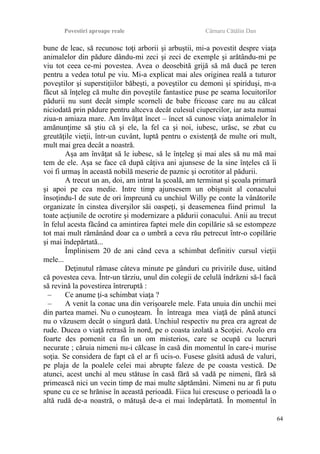 Povestiri aproape reale Cârnaru Cătălin Dan
bune de leac, să recunosc toţi arborii şi arbuştii, mi-a povestit despre viaţa
animalelor din pădure dându-mi zeci şi zeci de exemple şi arătându-mi pe
viu tot ceea ce-mi povestea. Avea o deosebită grijă să mă ducă pe teren
pentru a vedea totul pe viu. Mi-a explicat mai ales originea reală a tuturor
poveştilor şi superstiţiilor băbeşti, a poveştilor cu demoni şi spiriduşi, m-a
făcut să înţeleg că multe din poveştile fantastice puse pe seama locuitorilor
pădurii nu sunt decât simple scorneli de babe fricoase care nu au călcat
niciodată prin pădure pentru altceva decât culesul ciupercilor, iar asta numai
ziua-n amiaza mare. Am învăţat încet – încet să cunosc viaţa animalelor în
amănunţime să ştiu că şi ele, la fel ca şi noi, iubesc, urăsc, se zbat cu
greutăţile vieţii, într-un cuvânt, luptă pentru o existenţă de multe ori mult,
mult mai grea decât a noastră.
Aşa am învăţat să le iubesc, să le înţeleg şi mai ales să nu mă mai
tem de ele. Aşa se face că după câţiva ani ajunsese de la sine înţeles că îi
voi fi urmaş în această nobilă meserie de paznic şi ocrotitor al pădurii.
A trecut un an, doi, am intrat la şcoală, am terminat şi şcoala primară
şi apoi pe cea medie. Intre timp ajunsesem un obişnuit al conacului
însoţindu-l de sute de ori împreună cu unchiul Willy pe conte la vânătorile
organizate în cinstea diverşilor săi oaspeţi, şi deasemenea fiind primul la
toate acţiunile de ocrotire şi modernizare a pădurii conacului. Anii au trecut
în felul acesta făcând ca amintirea faptei mele din copilărie să se estompeze
tot mai mult rămânând doar ca o umbră a ceva rău petrecut într-o copilărie
şi mai îndepărtată...
Împlinisem 20 de ani când ceva a schimbat definitiv cursul vieţii
mele...
Deţinutul rămase câteva minute pe gânduri cu privirile duse, uitând
că povestea ceva. Într-un târziu, unul din colegii de celulă îndrăzni să-l facă
să revină la povestirea întreruptă :
– Ce anume ţi-a schimbat viaţa ?
– A venit la conac una din verişoarele mele. Fata unuia din unchii mei
din partea mamei. Nu o cunoşteam. În întreaga mea viaţă de până atunci
nu o văzusem decât o singură dată. Unchiul respectiv nu prea era agreat de
rude. Ducea o viaţă retrasă în nord, pe o coasta izolată a Scoţiei. Acolo era
foarte des pomenit ca fin un om misterios, care se ocupă cu lucruri
necurate ; căruia nimeni nu-i călcase în casă din momentul în care-i murise
soţia. Se considera de fapt că el ar fi ucis-o. Fusese găsită adusă de valuri,
pe plaja de la poalele celei mai abrupte faleze de pe coasta vestică. De
atunci, acest unchi al meu stătuse în casă fără să vadă pe nimeni, fără să
primească nici un vecin timp de mai multe săptămâni. Nimeni nu ar fi putu
spune cu ce se hrănise în această perioadă. Fiica lui crescuse o perioadă la o
altă rudă de-a noastră, o mătuşă de-a ei mai îndepărtată. În momentul în
64
 