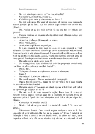 Povestiri aproape reale Cârnaru Cătălin Dan
– Nu vrei să-mi spui concret ce ? cu cine ai vorbit ?
– Cu mama ta, cu tatăl tău, cu ora ta...
– Ceilalţi ce ţi-au spus, şi cine anume au fost ei ?
– Nu pot să-ţi spun. Dar cred că am ajuns să cunosc toate variantele
acestei poveşti. Şi de fapt... Au mai existat copii nebuni care au dat foc
pădurii...
– Da. Numai că eu nu eram nebun. Şi nu am dat foc pădurii din
greşeală.
– Cum se poate ca un om care iubeşte atât de mult pădurea ca tine, să-i
dea foc deliberat ?
– Atunci nu o iubeam. Din contră... o uram...
– Bine, Philip, cum...
– Am fost un copil foarte superstiţios...
Şi i-am povestit în linii mari tot ceea ce v-am povestit şi vouă
adineaori. Eu eram convins că viziunea pe care o avusesem în pădure fusese
doar un vis urât şi atât, şi consideram că doar o coincidenţă făcuse ca a doua
zi să fie găsită acea fată acolo. Aşa că, cu atât mai surprins am fost când ea
mi-a spus că femeia pe care o văzusem acolo în noapte fusese adevărată.
– De unde poţi tu să ştii acest lucru ?!
– Nu a fost găsită a doua zi chiar aici, chiar în apropierea locului unde
ţi-ai lăsat bicicleta, o femeie mutilată bestial ?...
– Ba da, dar...
– Vei spune că nu era aceiaşi cu cea pe care ai văzut-o tu !
– Exact !
– De unde ştii ? Ai văzut cadavrul ?
– Da, dar de departe... Nu am avut curaj să mă apropii...
– Deci a fost un cadavru... aceea pe care ai văzut-o tu în acea noapte
nu putea fi decât femeia ucisă.
– Dar cine a ucis-o ? Aşa cum am văzut-o pe ea ar fi trebuit să-l văd şi
pe agresorul, pe ucigaşul ei, nu ? !
– Da. Aici cred că-i ceva necurat la mijloc. Poate doar că ceea ce ai
povestit tu nu e acelaşi lucru cu ceea ce s-a întâmplat în realitate. Poate că
aşa s-ar explica şi faptul că a doua zi după ce te-ai ridicat din pat ai pus foc
pădurii.
– Cum adică ? Ce vrei să spui ?!
– Nimic. Hai să mergem acasă ; e destul de târziu ! Ne vom mai
gândi...
Rămăsesem blocat. Ceea ce-mi sugera verişoara mea ar fi fost
imposibil să se fi întâmplat. De fapt ce-mi sugera ea ? Ce ar fi putut să se
întâmple ? Până a doua zi nu am închis ochii. Ba chiar mai mult, ceva
imperios a făcut ca la câteva ore după ce toţi ai casei se culcaseră, să mă
66
 