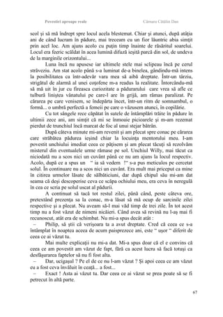 Povestiri aproape reale Cârnaru Cătălin Dan
scol şi să mă îndrept spre locul acela blestemat. Chiar şi atunci, după atâţia
ani de când lucram în pădure, mai treceam cu un fior lăuntric abia simţit
prin acel loc. Am ajuns acolo cu puţin timp înainte de răsăritul soarelui.
Locul era feeric scăldat în acea lumină difuză ieşită parcă din sol, de undeva
de la marginile orizontului...
Luna încă nu apusese iar ultimele stele mai sclipeau încă pe cerul
străveziu. Am stat acolo până s-a luminat de-a binelea, gândindu-mă intens
la posibilitatea ca într-adevăr vara mea să aibă dreptate. Într-un târziu,
strigătul de alarmă al unei coţofene m-a readus la realitate. Întorcându-mă
să mă uit în jur cu fireasca curiozitate a pădurarului care vrea să afle ce
tulbură liniştea vânatului pe care-l are în grijă, am rămas paralizat. Pe
cărarea pe care venisem, se îndepărta încet, într-un ritm de somnambul, o
formă... o umbră perfectă a femeii pe care o văzusem atunci, în copilărie.
Cu tot sângele rece căpătat în sutele de întâmplări trăite în pădure în
ultimii zece ani, am simţit că mi se înmoaie picioarele şi m-am rezemat
pierdut de trunchiul încă marcat de foc al unui stejar bătrân.
După câteva minute mi-am revenit şi am plecat spre conac pe cărarea
care străbătea pădurea ieşind chiar la locuinţa mentorului meu. I-am
povestit unchiului imediat ceea ce păţisem şi am plecat tăcuţi să rezolvăm
misterul din eventualele urme rămase pe sol. Unchiul Willy, mai tăcut ca
niciodată nu a scos nici un cuvânt până ce nu am ajuns la locul respectiv.
Acolo, după ce a spus un “ ia să vedem !“ s-a pus meticulos pe cercetat
solul. În continuare nu a scos nici un cuvânt. Era mult mai priceput ca mine
în citirea urmelor lăsate de sălbăticiuni, dar după chipul său mi-am dat
seama că deşi descoperise ceva ce scăpa ochiului meu, era ceva în neregulă
în cea ce scria pe solul uscat al pădurii.
A continuat să tacă tot restul zilei, până când, peste câteva ore,
pretextând prezenţa sa la conac, m-a lăsat să mă ocup de sarcinile zilei
respective şi a plecat. Nu aveam să-l mai văd timp de trei zile. În tot acest
timp nu a fost văzut de nimeni nicăieri. Când avea să revină nu l-aş mai fi
recunoscut, atât era de schimbat. Nu mi-a spus decât atât :
– Philip, să ştii că verişoara ta a avut dreptate. Cred că ceea ce s-a
întâmplat în noaptea aceea de acum paisprezece ani, este “ uşor “ diferit de
ceea ce ai văzut tu.
Mai multe explicaţii nu mi-a dat. Mi-a spus doar că el e convins că
ceea ce am povestit am văzut de fapt, fără ca acest lucru să facă totuşi ca
desfăşurarea faptelor să nu fi fost alta.
– Dar, ucigaşul ? Pe el de ce nu l-am văzut ? Şi apoi ceea ce am văzut
eu a fost ceva învăluit în ceaţă... a fost...
– Exact ! Asta ai văzut tu. Dar ceea ce ai văzut se prea poate să se fi
petrecut în altă parte.
67
 